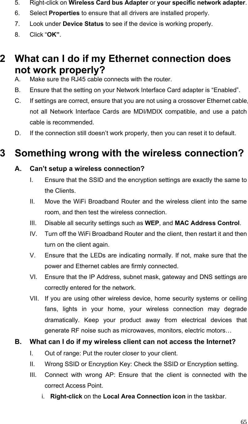  655. Right-click on Wireless Card bus Adapter or your specific network adapter. 6. Select Properties to ensure that all drivers are installed properly. 7. Look under Device Status to see if the device is working properly. 8. Click “OK”.  2  What can I do if my Ethernet connection does not work properly? A.  Make sure the RJ45 cable connects with the router. B.  Ensure that the setting on your Network Interface Card adapter is “Enabled”. C.  If settings are correct, ensure that you are not using a crossover Ethernet cable, not all Network Interface Cards are MDI/MDIX compatible, and use a patch cable is recommended. D.  If the connection still doesn’t work properly, then you can reset it to default.      3  Something wrong with the wireless connection? A.  Can’t setup a wireless connection? I.  Ensure that the SSID and the encryption settings are exactly the same to the Clients.   II.  Move the WiFi Broadband Router and the wireless client into the same room, and then test the wireless connection. III.  Disable all security settings such as WEP, and MAC Address Control. IV.  Turn off the WiFi Broadband Router and the client, then restart it and then turn on the client again.   V.  Ensure that the LEDs are indicating normally. If not, make sure that the power and Ethernet cables are firmly connected. VI.  Ensure that the IP Address, subnet mask, gateway and DNS settings are correctly entered for the network. VII.  If you are using other wireless device, home security systems or ceiling fans, lights in your home, your wireless connection may degrade dramatically. Keep your product away from electrical devices that generate RF noise such as microwaves, monitors, electric motors… B.  What can I do if my wireless client can not access the Internet? I.  Out of range: Put the router closer to your client. II.  Wrong SSID or Encryption Key: Check the SSID or Encryption setting. III.  Connect with wrong AP: Ensure that the client is connected with the correct Access Point. i.  Right-click on the Local Area Connection icon in the taskbar. 