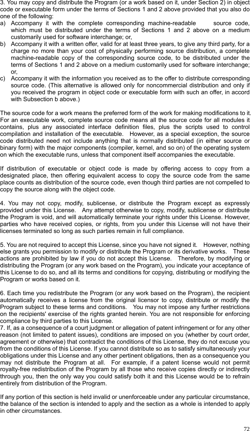  723. You may copy and distribute the Program (or a work based on it, under Section 2) in object code or executable form under the terms of Sections 1 and 2 above provided that you also do one of the following: a)  Accompany it with the complete corresponding machine-readable     source code, which must be distributed under the terms of Sections 1 and 2 above on a medium customarily used for software interchange; or, b)  Accompany it with a written offer, valid for at least three years, to give any third party, for a charge no more than your cost of physically performing source distribution, a complete machine-readable copy of the corresponding source code, to be distributed under the terms of Sections 1 and 2 above on a medium customarily used for software interchange; or, c)  Accompany it with the information you received as to the offer to distribute corresponding source code. (This alternative is allowed only for noncommercial distribution and only if you received the program in object code or executable form with such an offer, in accord with Subsection b above.)  The source code for a work means the preferred form of the work for making modifications to it.   For an executable work, complete source code means all the source code for all modules it contains, plus any associated interface definition files, plus the scripts used to control compilation and installation of the executable.    However, as a special exception, the source code distributed need not include anything that is normally distributed (in either source or binary form) with the major components (compiler, kernel, and so on) of the operating system on which the executable runs, unless that component itself accompanies the executable.  If distribution of executable or object code is made by offering access to copy from a designated place, then offering equivalent access to copy the source code from the same place counts as distribution of the source code, even though third parties are not compelled to copy the source along with the object code.  4. You may not copy, modify, sublicense, or distribute the Program except as expressly provided under this License.    Any attempt otherwise to copy, modify, sublicense or distribute the Program is void, and will automatically terminate your rights under this License. However, parties who have received copies, or rights, from you under this License will not have their licenses terminated so long as such parties remain in full compliance.  5. You are not required to accept this License, since you have not signed it.    However, nothing else grants you permission to modify or distribute the Program or its derivative works.    These actions are prohibited by law if you do not accept this License.    Therefore, by modifying or distributing the Program (or any work based on the Program), you indicate your acceptance of this License to do so, and all its terms and conditions for copying, distributing or modifying the Program or works based on it.  6. Each time you redistribute the Program (or any work based on the Program), the recipient automatically receives a license from the original licensor to copy, distribute or modify the Program subject to these terms and conditions.    You may not impose any further restrictions on the recipients&apos; exercise of the rights granted herein. You are not responsible for enforcing compliance by third parties to this License. 7. If, as a consequence of a court judgment or allegation of patent infringement or for any other reason (not limited to patent issues), conditions are imposed on you (whether by court order, agreement or otherwise) that contradict the conditions of this License, they do not excuse you from the conditions of this License. If you cannot distribute so as to satisfy simultaneously your obligations under this License and any other pertinent obligations, then as a consequence you may not distribute the Program at all.  For example, if a patent license would not permit royalty-free redistribution of the Program by all those who receive copies directly or indirectly through you, then the only way you could satisfy both it and this License would be to refrain entirely from distribution of the Program.  If any portion of this section is held invalid or unenforceable under any particular circumstance, the balance of the section is intended to apply and the section as a whole is intended to apply in other circumstances. 