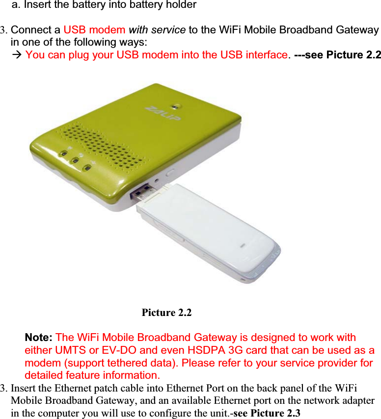 a. Insert the battery into battery holder 3. Connect a USB modem with service to the WiFi Mobile Broadband Gateway in one of the following ways: ÆYou can plug your USB modem into the USB interface.---see Picture 2.2                                    Picture 2.2 Note: The WiFi Mobile Broadband Gateway is designed to work with either UMTS or EV-DO and even HSDPA 3G card that can be used as a modem (support tethered data). Please refer to your service provider for detailed feature information.3. Insert the Ethernet patch cable into Ethernet Port on the back panel of the WiFi Mobile Broadband Gateway, and an available Ethernet port on the network adapter in the computer you will use to configure the unit.-see Picture 2.3 