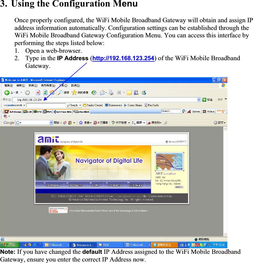 3. Using the Configuration MenuOnce properly configured, the WiFi Mobile Broadband Gateway will obtain and assign IP address information automatically. Configuration settings can be established through the WiFi Mobile Broadband Gateway Configuration Menu. You can access this interface by performing the steps listed below: 1. Open a web-browser. 2. Type in the IP Address (http://192.168.123.254) of the WiFi Mobile Broadband Gateway.  Note: If you have changed the default IP Address assigned to the WiFi Mobile Broadband Gateway, ensure you enter the correct IP Address now. 