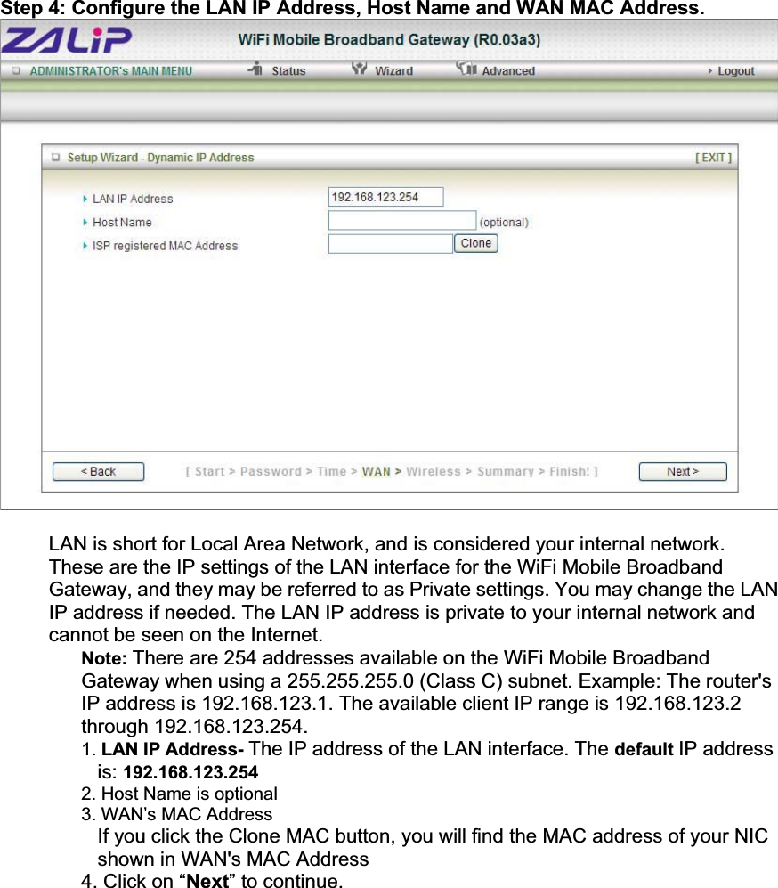Step 4: Configure the LAN IP Address, Host Name and WAN MAC Address. LAN is short for Local Area Network, and is considered your internal network. These are the IP settings of the LAN interface for the WiFi Mobile Broadband Gateway, and they may be referred to as Private settings. You may change the LAN IP address if needed. The LAN IP address is private to your internal network and cannot be seen on the Internet. Note: There are 254 addresses available on the WiFi Mobile Broadband Gateway when using a 255.255.255.0 (Class C) subnet. Example: The router&apos;s IP address is 192.168.123.1. The available client IP range is 192.168.123.2 through 192.168.123.254. 1. LAN IP Address- The IP address of the LAN interface. The default IP address is: 192.168.123.2542. Host Name is optional 3. WAN’s MAC AddressIf you click the Clone MAC button, you will find the MAC address of your NIC shown in WAN&apos;s MAC Address 4. Click on “Next” to continue. 