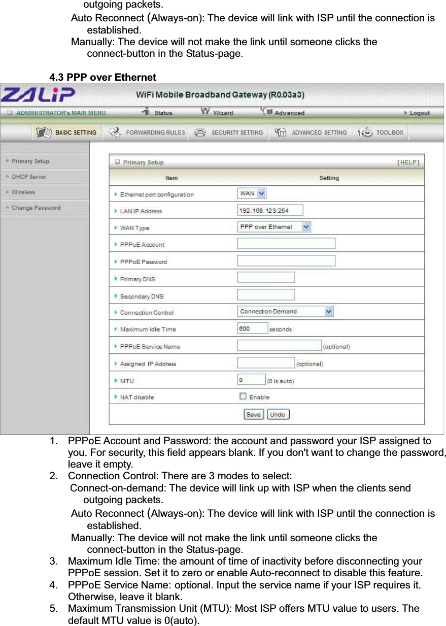 outgoing packets.   Auto Reconnect (Always-on): The device will link with ISP until the connection is established.  Manually: The device will not make the link until someone clicks the connect-button in the Status-page.4.3 PPP over Ethernet 1.  PPPoE Account and Password: the account and password your ISP assigned to you. For security, this field appears blank. If you don&apos;t want to change the password, leave it empty. 2.  Connection Control: There are 3 modes to select:     Connect-on-demand: The device will link up with ISP when the clients send outgoing packets.   Auto Reconnect (Always-on): The device will link with ISP until the connection is established.  Manually: The device will not make the link until someone clicks the connect-button in the Status-page.3.  Maximum Idle Time: the amount of time of inactivity before disconnecting your PPPoE session. Set it to zero or enable Auto-reconnect to disable this feature.   4. PPPoE Service Name: optional. Input the service name if your ISP requires it. Otherwise, leave it blank.5.  Maximum Transmission Unit (MTU): Most ISP offers MTU value to users. The default MTU value is 0(auto).   