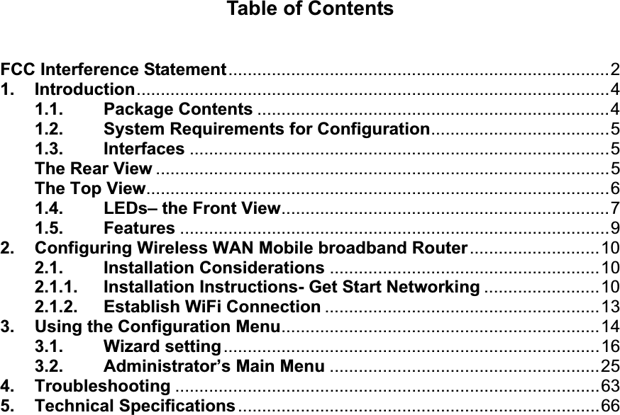 Table of Contents FCC Interference Statement...............................................................................2 1. Introduction..................................................................................................4 1.1. Package Contents .........................................................................4 1.2. System Requirements for Configuration.....................................5 1.3. Interfaces .......................................................................................5 The Rear View ..............................................................................................5 The Top View................................................................................................6 1.4. LEDs– the Front View....................................................................7 1.5. Features .........................................................................................9 2. Configuring Wireless WAN Mobile broadband Router...........................10 2.1. Installation Considerations ........................................................10 2.1.1. Installation Instructions- Get Start Networking ........................10 2.1.2. Establish WiFi Connection .........................................................13 3. Using the Configuration Menu..................................................................14 3.1. Wizard setting..............................................................................16 3.2. Administrator’s Main Menu ........................................................25 4. Troubleshooting ........................................................................................63 5. Technical Specifications...........................................................................66