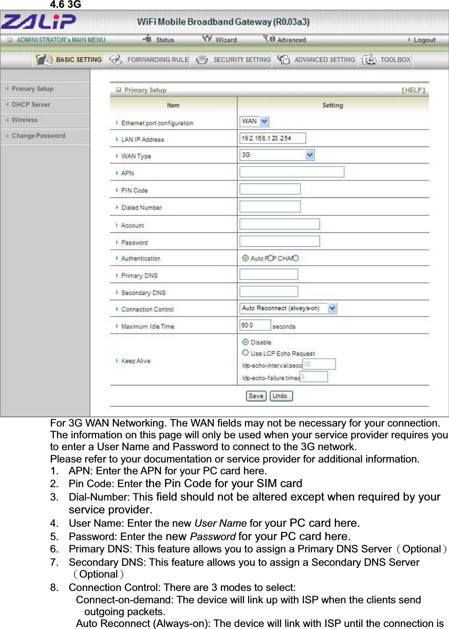 4.6 3G For 3G WAN Networking. The WAN fields may not be necessary for your connection. The information on this page will only be used when your service provider requires you to enter a User Name and Password to connect to the 3G network. Please refer to your documentation or service provider for additional information.1.  APN: Enter the APN for your PC card here. 2.  Pin Code: Enter the Pin Code for your SIM card 3. Dial-Number: This field should not be altered except when required by your service provider. 4.  User Name: Enter the new User Name for your PC card here. 5.  Password: Enter the new Password for your PC card here. 6.  Primary DNS: This feature allows you to assign a Primary DNS ServerΰOptionalα7.  Secondary DNS: This feature allows you to assign a Secondary DNS ServerΰOptionalα8.  Connection Control: There are 3 modes to select:       Connect-on-demand: The device will link up with ISP when the clients send outgoing packets.     Auto Reconnect (Always-on): The device will link with ISP until the connection is 