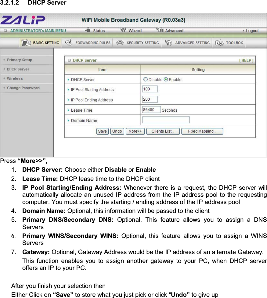 3.2.1.2 DHCP Server Press “More&gt;&gt;”, 1. DHCP Server: Choose either Disable or Enable2. Lease Time: DHCP lease time to the DHCP client 3. IP Pool Starting/Ending Address: Whenever there is a request, the DHCP server will automatically allocate an unused IP address from the IP address pool to the requesting computer. You must specify the starting / ending address of the IP address pool 4. Domain Name: Optional, this information will be passed to the client 5. Primary DNS/Secondary DNS: Optional, This feature allows you to assign a DNS Servers 6. Primary WINS/Secondary WINS: Optional, this feature allows you to assign a WINS Servers7. Gateway: Optional, Gateway Address would be the IP address of an alternate Gateway.   This function enables you to assign another gateway to your PC, when DHCP server offers an IP to your PC. After you finish your selection then Either Click on “Save” to store what you just pick or click “Undo” to give up 
