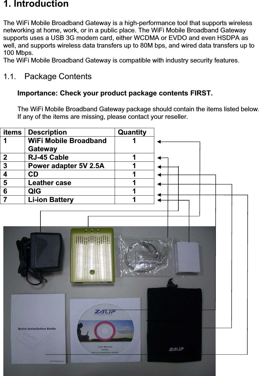 1. Introduction The WiFi Mobile Broadband Gateway is a high-performance tool that supports wireless networking at home, work, or in a public place. The WiFi Mobile Broadband Gateway supports uses a USB 3G modem card, either WCDMA or EVDO and even HSDPA as well, and supports wireless data transfers up to 80M bps, and wired data transfers up to 100 Mbps. The WiFi Mobile Broadband Gateway is compatible with industry security features.1.1.  Package ContentsImportance: Check your product package contents FIRST. The WiFi Mobile Broadband Gateway package should contain the items listed below. If any of the items are missing, please contact your reseller. items Description  Quantity 1 WiFi Mobile Broadband Gateway 12 RJ-45 Cable  1 3  Power adapter 5V 2.5A  1 4 CD  1 5 Leather case  1 6 QIG  1 7 Li-ion Battery  1 