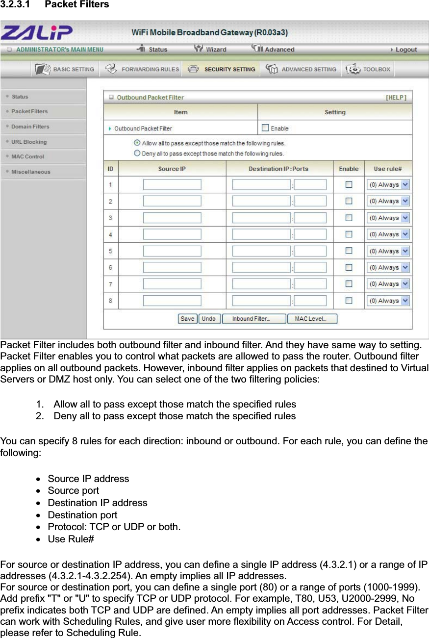3.2.3.1 Packet Filters Packet Filter includes both outbound filter and inbound filter. And they have same way to setting.   Packet Filter enables you to control what packets are allowed to pass the router. Outbound filter applies on all outbound packets. However, inbound filter applies on packets that destined to Virtual Servers or DMZ host only. You can select one of the two filtering policies: 1.  Allow all to pass except those match the specified rules   2.  Deny all to pass except those match the specified rules You can specify 8 rules for each direction: inbound or outbound. For each rule, you can define the following:  x Source IP address  x  Source port   x  Destination IP address   x Destination port x  Protocol: TCP or UDP or both. x Use Rule# For source or destination IP address, you can define a single IP address (4.3.2.1) or a range of IP addresses (4.3.2.1-4.3.2.254). An empty implies all IP addresses.   For source or destination port, you can define a single port (80) or a range of ports (1000-1999). Add prefix &quot;T&quot; or &quot;U&quot; to specify TCP or UDP protocol. For example, T80, U53, U2000-2999, No prefix indicates both TCP and UDP are defined. An empty implies all port addresses. Packet Filter can work with Scheduling Rules, and give user more flexibility on Access control. For Detail, please refer to Scheduling Rule. 