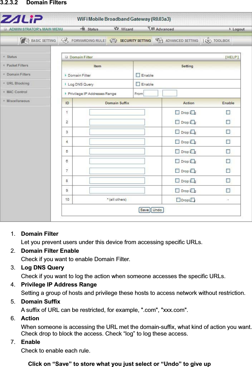 3.2.3.2 Domain Filters 1. Domain FilterLet you prevent users under this device from accessing specific URLs.   2. Domain Filter Enable Check if you want to enable Domain Filter.   3. Log DNS Query Check if you want to log the action when someone accesses the specific URLs.   4. Privilege IP Address RangeSetting a group of hosts and privilege these hosts to access network without restriction.   5. Domain Suffix A suffix of URL can be restricted, for example, &quot;.com&quot;, &quot;xxx.com&quot;.   6. ActionWhen someone is accessing the URL met the domain-suffix, what kind of action you want. Check drop to block the access. Check “log” to log these access.   7. EnableCheck to enable each rule.   Click on “Save” to store what you just select or “Undo” to give up