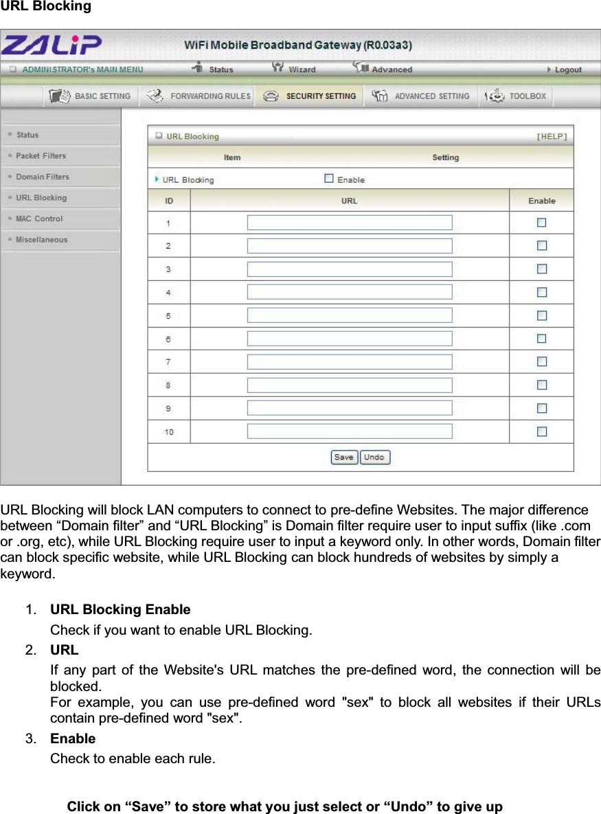 URL Blocking URL Blocking will block LAN computers to connect to pre-define Websites. The major difference between “Domain filter” and “URL Blocking” is Domain filter require user to input suffix (like .com or .org, etc), while URL Blocking require user to input a keyword only. In other words, Domain filter can block specific website, while URL Blocking can block hundreds of websites by simply a keyword. 1. URL Blocking Enable Check if you want to enable URL Blocking.   2. URLIf any part of the Website&apos;s URL matches the pre-defined word, the connection will be blocked. For example, you can use pre-defined word &quot;sex&quot; to block all websites if their URLs contain pre-defined word &quot;sex&quot;.   3. Enable Check to enable each rule. Click on “Save” to store what you just select or “Undo” to give up