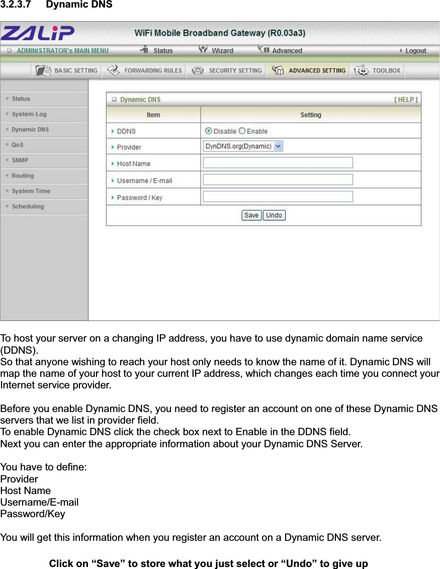 3.2.3.7 Dynamic DNS To host your server on a changing IP address, you have to use dynamic domain name service (DDNS).  So that anyone wishing to reach your host only needs to know the name of it. Dynamic DNS will map the name of your host to your current IP address, which changes each time you connect your Internet service provider.   Before you enable Dynamic DNS, you need to register an account on one of these Dynamic DNS servers that we list in provider field.   To enable Dynamic DNS click the check box next to Enable in the DDNS field. Next you can enter the appropriate information about your Dynamic DNS Server. You have to define: Provider Host Name Username/E-mail Password/Key You will get this information when you register an account on a Dynamic DNS server. Click on “Save” to store what you just select or “Undo” to give up 