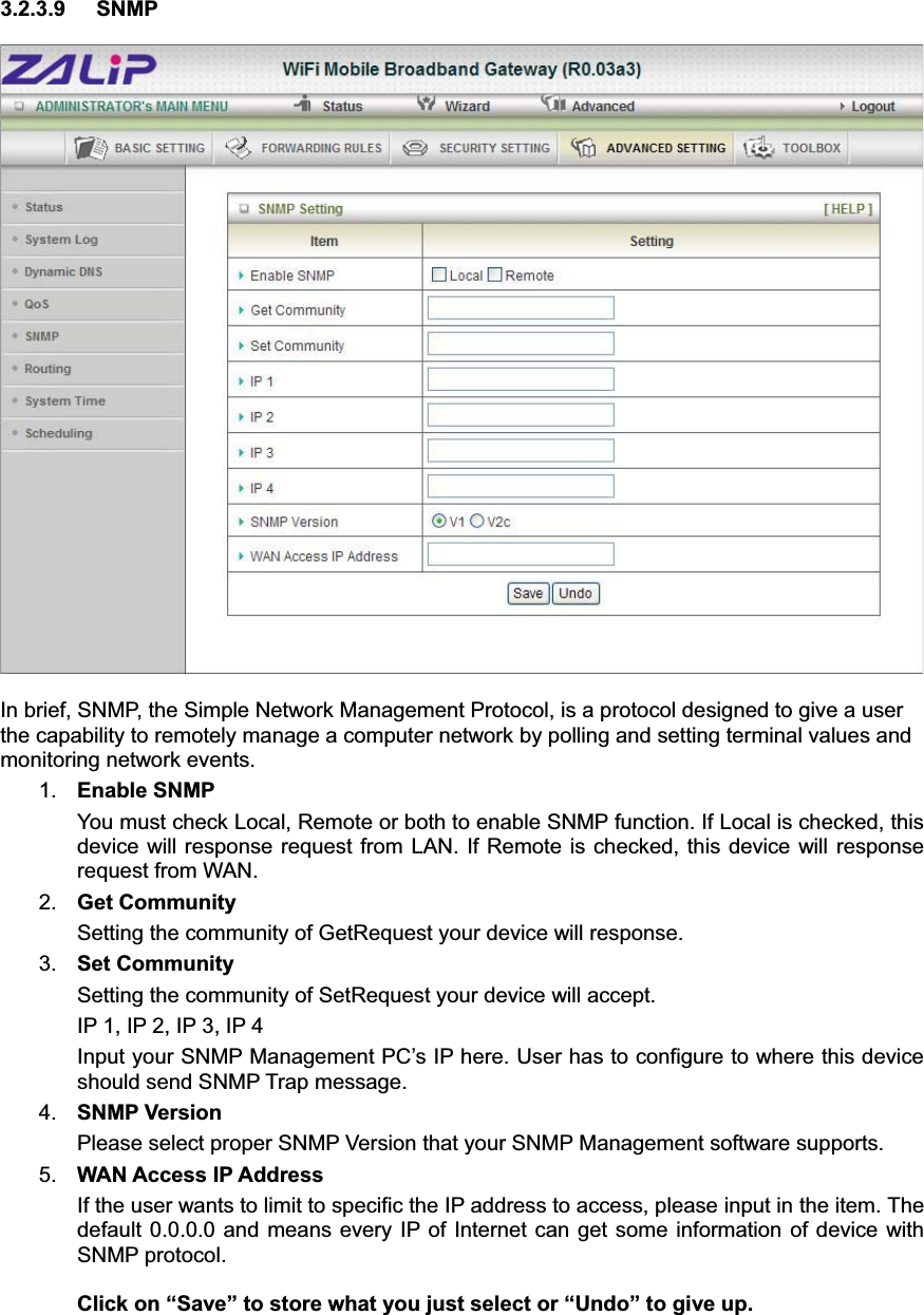 3.2.3.9 SNMP In brief, SNMP, the Simple Network Management Protocol, is a protocol designed to give a user the capability to remotely manage a computer network by polling and setting terminal values and monitoring network events.   1. Enable SNMP You must check Local, Remote or both to enable SNMP function. If Local is checked, this device will response request from LAN. If Remote is checked, this device will response request from WAN.   2. Get Community Setting the community of GetRequest your device will response.   3. Set Community Setting the community of SetRequest your device will accept.   IP 1, IP 2, IP 3, IP 4 Input your SNMP Management PC’s IP here. User has to configure to where this device should send SNMP Trap message. 4. SNMP Version Please select proper SNMP Version that your SNMP Management software supports. 5. WAN Access IP Address   If the user wants to limit to specific the IP address to access, please input in the item. The default 0.0.0.0 and means every IP of Internet can get some information of device with SNMP protocol.   Click on “Save” to store what you just select or “Undo” to give up.