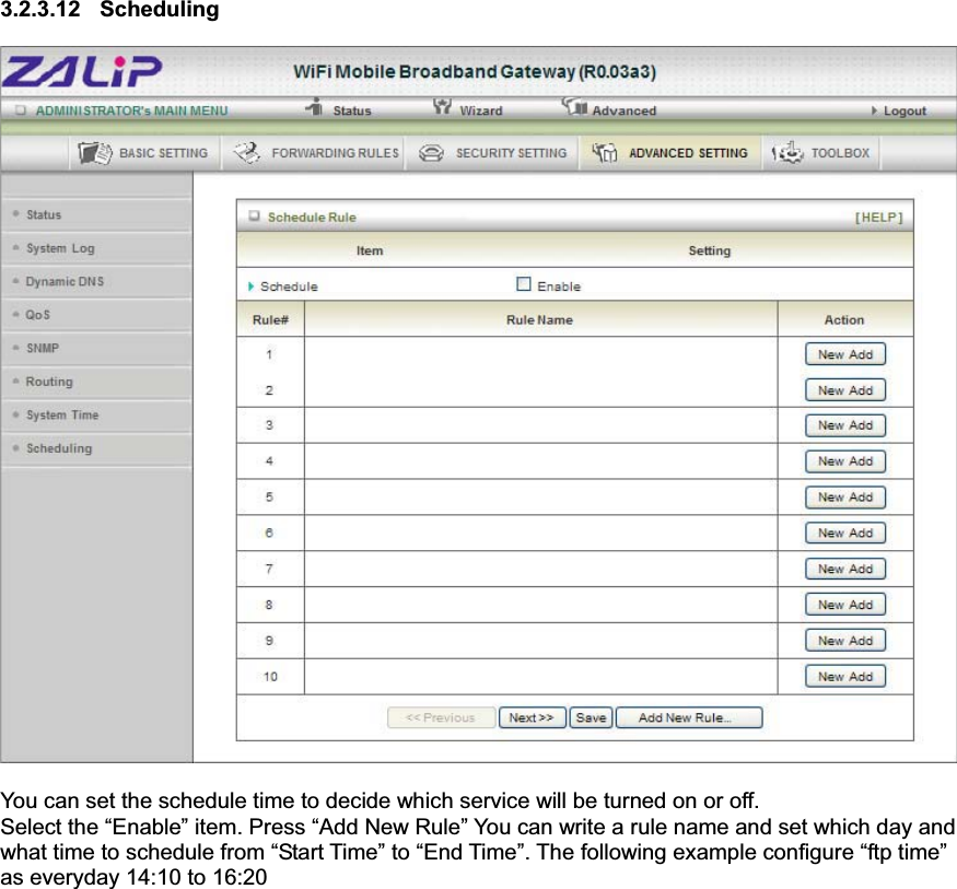 3.2.3.12 Scheduling You can set the schedule time to decide which service will be turned on or off.   Select the “Enable” item. Press “Add New Rule” You can write a rule name and set which day and what time to schedule from “Start Time” to “End Time”. The following example configure “ftp time” as everyday 14:10 to 16:20 
