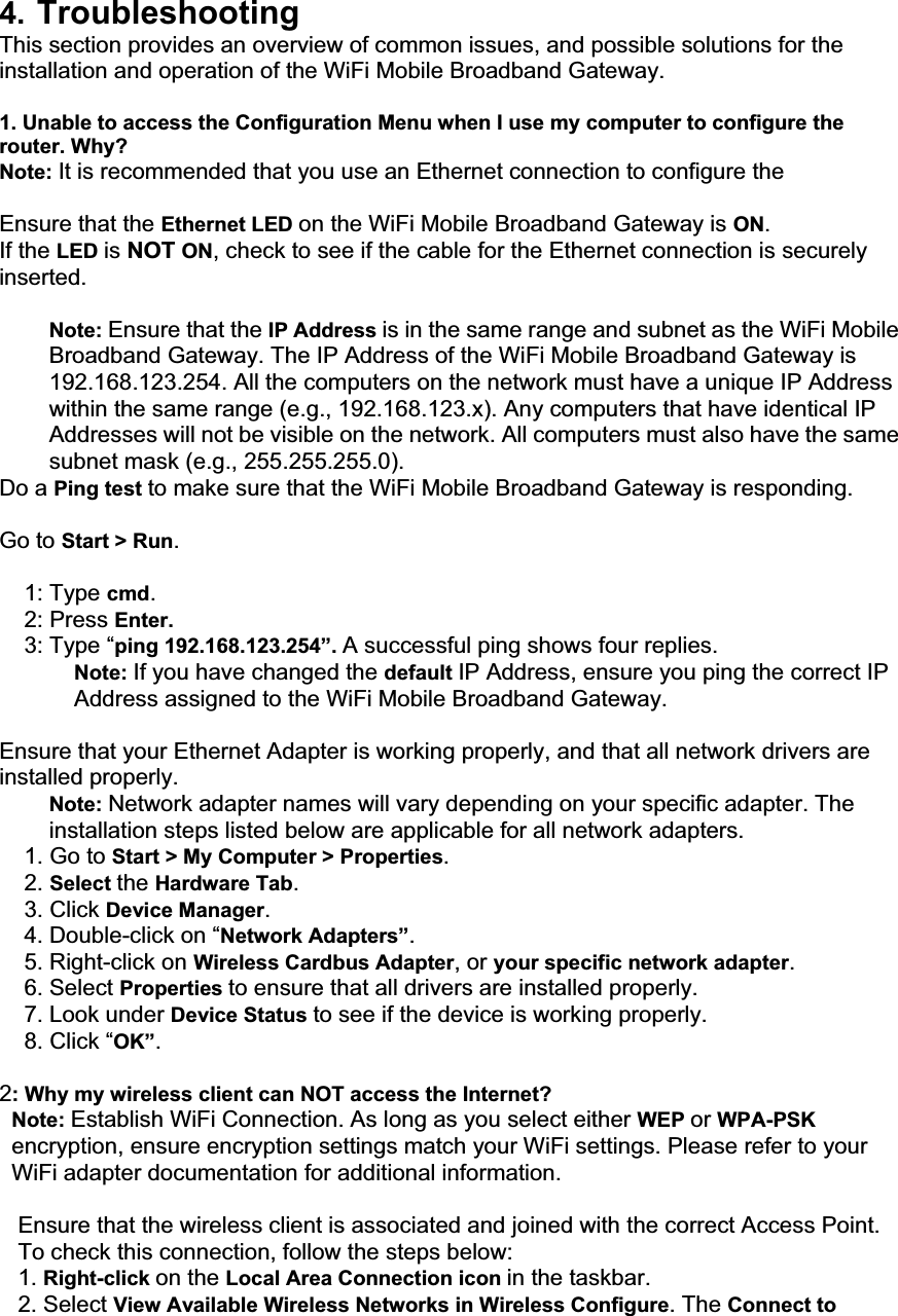 4. TroubleshootingThis section provides an overview of common issues, and possible solutions for the installation and operation of the WiFi Mobile Broadband Gateway. 1. Unable to access the Configuration Menu when I use my computer to configure the router. Why? Note: It is recommended that you use an Ethernet connection to configure the     Ensure that the Ethernet LED on the WiFi Mobile Broadband Gateway is ON.If the LED is NOT ON, check to see if the cable for the Ethernet connection is securely inserted.Note: Ensure that the IP Address is in the same range and subnet as the WiFi Mobile Broadband Gateway. The IP Address of the WiFi Mobile Broadband Gateway is 192.168.123.254. All the computers on the network must have a unique IP Address within the same range (e.g., 192.168.123.x). Any computers that have identical IP Addresses will not be visible on the network. All computers must also have the same subnet mask (e.g., 255.255.255.0).Do a Ping test to make sure that the WiFi Mobile Broadband Gateway is responding. Go to Start &gt; Run.1: Type cmd.2: Press Enter. 3: Type “ping 192.168.123.254”. A successful ping shows four replies. Note: If you have changed the default IP Address, ensure you ping the correct IP Address assigned to the WiFi Mobile Broadband Gateway. Ensure that your Ethernet Adapter is working properly, and that all network drivers are installed properly. Note: Network adapter names will vary depending on your specific adapter. The installation steps listed below are applicable for all network adapters. 1. Go to Start &gt; My Computer &gt; Properties.2. Select the Hardware Tab.3. Click Device Manager.4. Double-click on “Network Adapters”.5. Right-click on Wireless Cardbus Adapter, or your specific network adapter.6. Select Properties to ensure that all drivers are installed properly. 7. Look under Device Status to see if the device is working properly. 8. Click “OK”.2: Why my wireless client can NOT access the Internet? Note: Establish WiFi Connection. As long as you select either WEP or WPA-PSK encryption, ensure encryption settings match your WiFi settings. Please refer to your WiFi adapter documentation for additional information.                        Ensure that the wireless client is associated and joined with the correct Access Point. To check this connection, follow the steps below: 1. Right-click on the Local Area Connection icon in the taskbar. 2. Select View Available Wireless Networks in Wireless Configure. The Connect to 