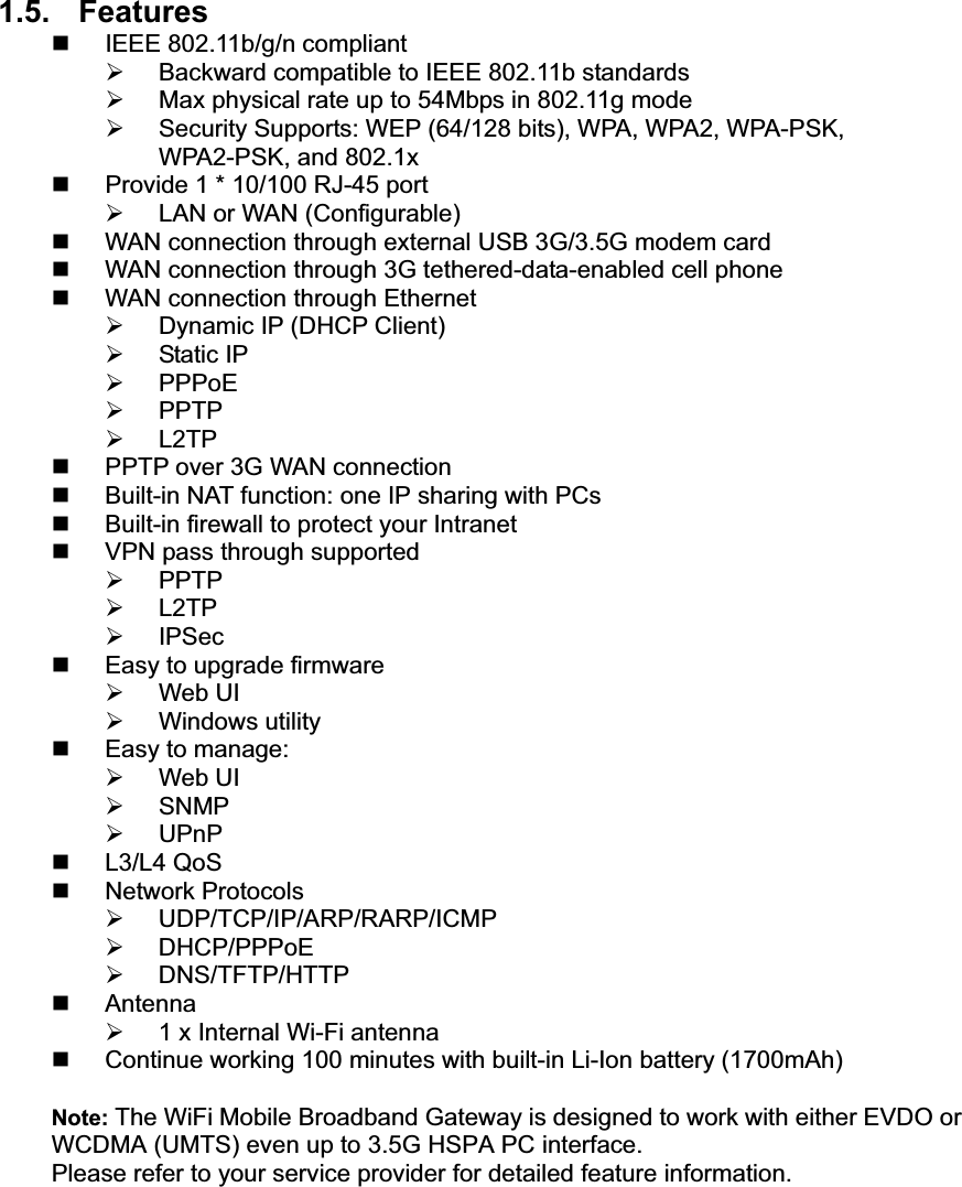 1.5. Features  IEEE 802.11b/g/n compliant ¾  Backward compatible to IEEE 802.11b standards ¾  Max physical rate up to 54Mbps in 802.11g mode ¾  Security Supports: WEP (64/128 bits), WPA, WPA2, WPA-PSK, WPA2-PSK, and 802.1x   Provide 1 * 10/100 RJ-45 port ¾  LAN or WAN (Configurable)   WAN connection through external USB 3G/3.5G modem card   WAN connection through 3G tethered-data-enabled cell phone   WAN connection through Ethernet ¾  Dynamic IP (DHCP Client) ¾ Static IP ¾ PPPoE ¾ PPTP ¾ L2TP   PPTP over 3G WAN connection   Built-in NAT function: one IP sharing with PCs   Built-in firewall to protect your Intranet   VPN pass through supported ¾ PPTP ¾ L2TP ¾ IPSec   Easy to upgrade firmware ¾ Web UI ¾ Windows utility  Easy to manage: ¾ Web UI ¾ SNMP ¾ UPnP  L3/L4 QoS  Network Protocols ¾ UDP/TCP/IP/ARP/RARP/ICMP ¾ DHCP/PPPoE ¾ DNS/TFTP/HTTP  Antenna ¾  1 x Internal Wi-Fi antenna   Continue working 100 minutes with built-in Li-Ion battery (1700mAh) Note: The WiFi Mobile Broadband Gateway is designed to work with either EVDO or WCDMA (UMTS) even up to 3.5G HSPA PC interface. Please refer to your service provider for detailed feature information.