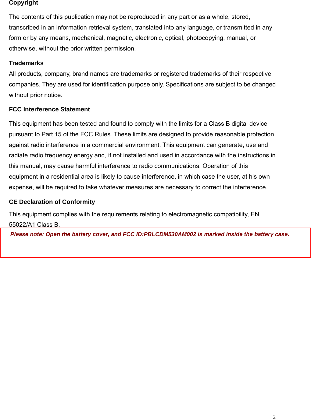 2Copyright The contents of this publication may not be reproduced in any part or as a whole, stored, transcribed in an information retrieval system, translated into any language, or transmitted in any form or by any means, mechanical, magnetic, electronic, optical, photocopying, manual, or otherwise, without the prior written permission. Trademarks All products, company, brand names are trademarks or registered trademarks of their respective companies. They are used for identification purpose only. Specifications are subject to be changed without prior notice. FCC Interference Statement This equipment has been tested and found to comply with the limits for a Class B digital device pursuant to Part 15 of the FCC Rules. These limits are designed to provide reasonable protection against radio interference in a commercial environment. This equipment can generate, use and radiate radio frequency energy and, if not installed and used in accordance with the instructions in this manual, may cause harmful interference to radio communications. Operation of this equipment in a residential area is likely to cause interference, in which case the user, at his own expense, will be required to take whatever measures are necessary to correct the interference. CE Declaration of Conformity This equipment complies with the requirements relating to electromagnetic compatibility, EN 55022/A1 Class B.  Please note: Open the battery cover, and FCC ID:PBLCDM530AM002 is marked inside the battery case.     