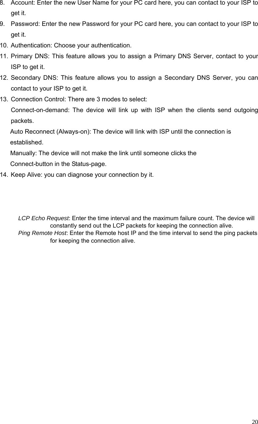  208.  Account: Enter the new User Name for your PC card here, you can contact to your ISP to get it. 9.  Password: Enter the new Password for your PC card here, you can contact to your ISP to get it. 10.  Authentication: Choose your authentication.   11. Primary DNS: This feature allows you to assign a Primary DNS Server, contact to your ISP to get it. 12. Secondary DNS: This feature allows you to assign a Secondary DNS Server, you can contact to your ISP to get it. 13.  Connection Control: There are 3 modes to select:   Connect-on-demand: The device will link up with ISP when the clients send outgoing packets.                Auto Reconnect (Always-on): The device will link with ISP until the connection is            established.   Manually: The device will not make the link until someone clicks the           Connect-button in the Status-page.  14.  Keep Alive: you can diagnose your connection by it.    LCP Echo Request: Enter the time interval and the maximum failure count. The device will constantly send out the LCP packets for keeping the connection alive. Ping Remote Host: Enter the Remote host IP and the time interval to send the ping packets for keeping the connection alive.                        