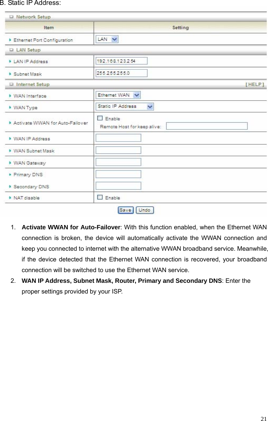  21B. Static IP Address:   1.  Activate WWAN for Auto-Failover: With this function enabled, when the Ethernet WAN connection is broken, the device will automatically activate the WWAN connection and keep you connected to internet with the alternative WWAN broadband service. Meanwhile, if the device detected that the Ethernet WAN connection is recovered, your broadband connection will be switched to use the Ethernet WAN service. 2.  WAN IP Address, Subnet Mask, Router, Primary and Secondary DNS: Enter the proper settings provided by your ISP.    