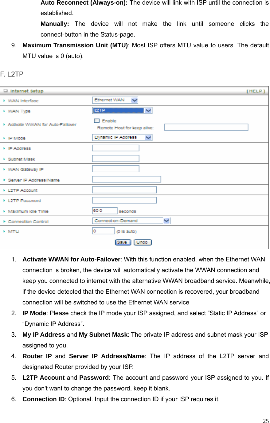  25 Auto Reconnect (Always-on): The device will link with ISP until the connection is established.   Manually: The device will not make the link until someone clicks the connect-button in the Status-page.   9.  Maximum Transmission Unit (MTU): Most ISP offers MTU value to users. The default MTU value is 0 (auto).  F. L2TP      1.  Activate WWAN for Auto-Failover: With this function enabled, when the Ethernet WAN connection is broken, the device will automatically activate the WWAN connection and keep you connected to internet with the alternative WWAN broadband service. Meanwhile, if the device detected that the Ethernet WAN connection is recovered, your broadband connection will be switched to use the Ethernet WAN service 2.  IP Mode: Please check the IP mode your ISP assigned, and select “Static IP Address” or “Dynamic IP Address”.   3.  My IP Address and My Subnet Mask: The private IP address and subnet mask your ISP assigned to you.   4.  Router IP and Server IP Address/Name: The IP address of the L2TP server and designated Router provided by your ISP. 5.  L2TP Account and Password: The account and password your ISP assigned to you. If you don&apos;t want to change the password, keep it blank.   6.  Connection ID: Optional. Input the connection ID if your ISP requires it.   