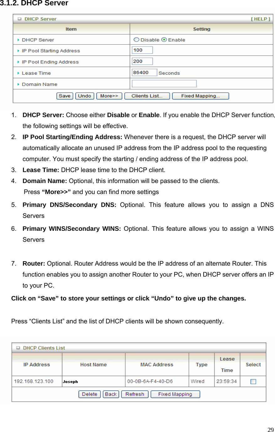  293.1.2. DHCP Server  1.  DHCP Server: Choose either Disable or Enable. If you enable the DHCP Server function, the following settings will be effective. 2.  IP Pool Starting/Ending Address: Whenever there is a request, the DHCP server will automatically allocate an unused IP address from the IP address pool to the requesting computer. You must specify the starting / ending address of the IP address pool. 3.  Lease Time: DHCP lease time to the DHCP client. 4.  Domain Name: Optional, this information will be passed to the clients. Press “More&gt;&gt;” and you can find more settings 5.  Primary DNS/Secondary DNS: Optional. This feature allows you to assign a DNS Servers 6.  Primary WINS/Secondary WINS: Optional. This feature allows you to assign a WINS Servers  7.  Router: Optional. Router Address would be the IP address of an alternate Router. This function enables you to assign another Router to your PC, when DHCP server offers an IP to your PC. Click on “Save” to store your settings or click “Undo” to give up the changes.  Press “Clients List” and the list of DHCP clients will be shown consequently.            