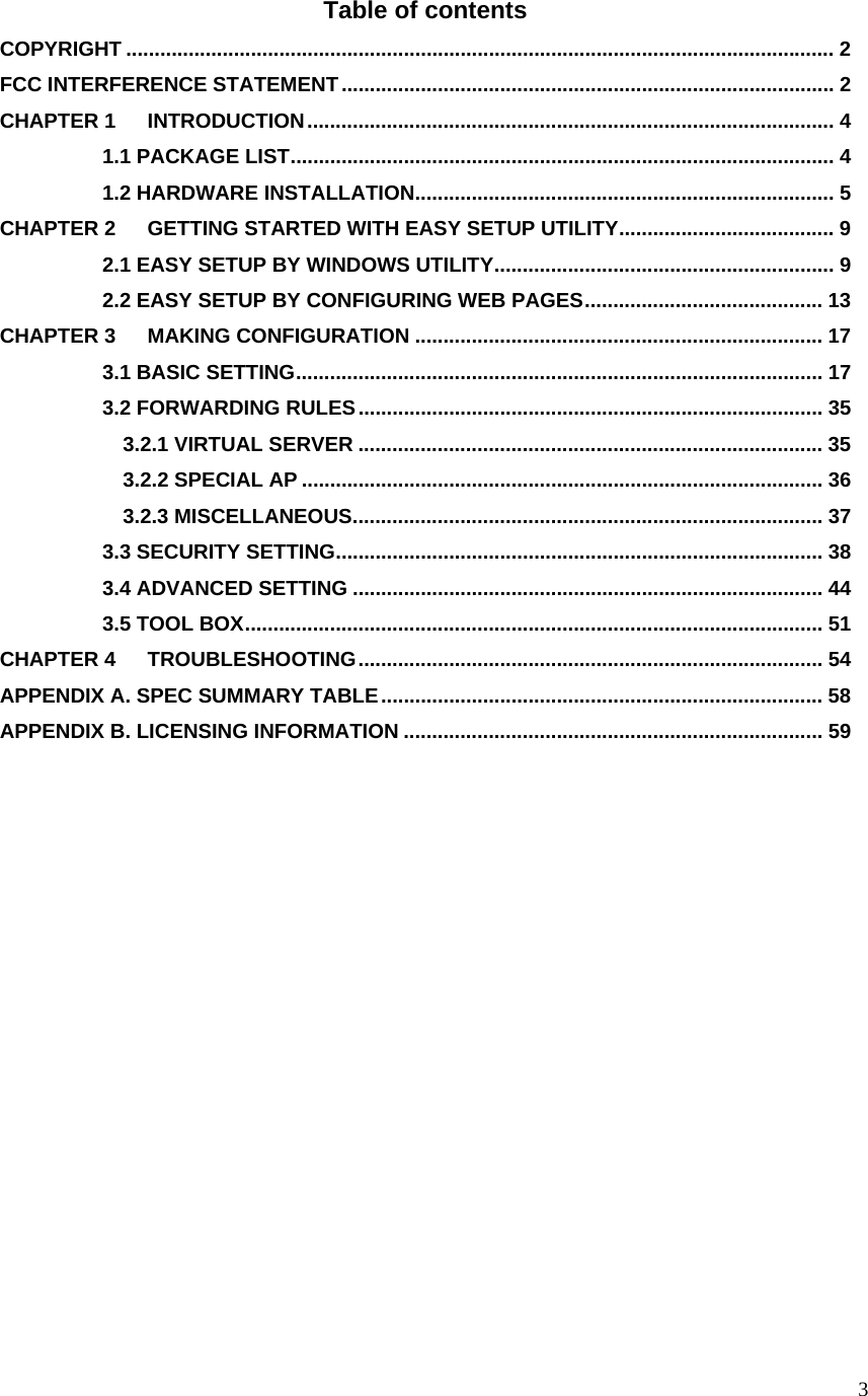  3Table of contents COPYRIGHT ............................................................................................................................. 2 FCC INTERFERENCE STATEMENT....................................................................................... 2 CHAPTER 1 INTRODUCTION............................................................................................. 4           1.1 PACKAGE LIST................................................................................................ 4           1.2 HARDWARE INSTALLATION.......................................................................... 5 CHAPTER 2 GETTING STARTED WITH EASY SETUP UTILITY...................................... 9           2.1 EASY SETUP BY WINDOWS UTILITY............................................................ 9           2.2 EASY SETUP BY CONFIGURING WEB PAGES.......................................... 13 CHAPTER 3 MAKING CONFIGURATION ........................................................................ 17           3.1 BASIC SETTING............................................................................................. 17           3.2 FORWARDING RULES.................................................................................. 35             3.2.1 VIRTUAL SERVER .................................................................................. 35             3.2.2 SPECIAL AP ............................................................................................ 36             3.2.3 MISCELLANEOUS................................................................................... 37           3.3 SECURITY SETTING...................................................................................... 38           3.4 ADVANCED SETTING ................................................................................... 44           3.5 TOOL BOX...................................................................................................... 51 CHAPTER 4 TROUBLESHOOTING.................................................................................. 54 APPENDIX A. SPEC SUMMARY TABLE.............................................................................. 58 APPENDIX B. LICENSING INFORMATION .......................................................................... 59             
