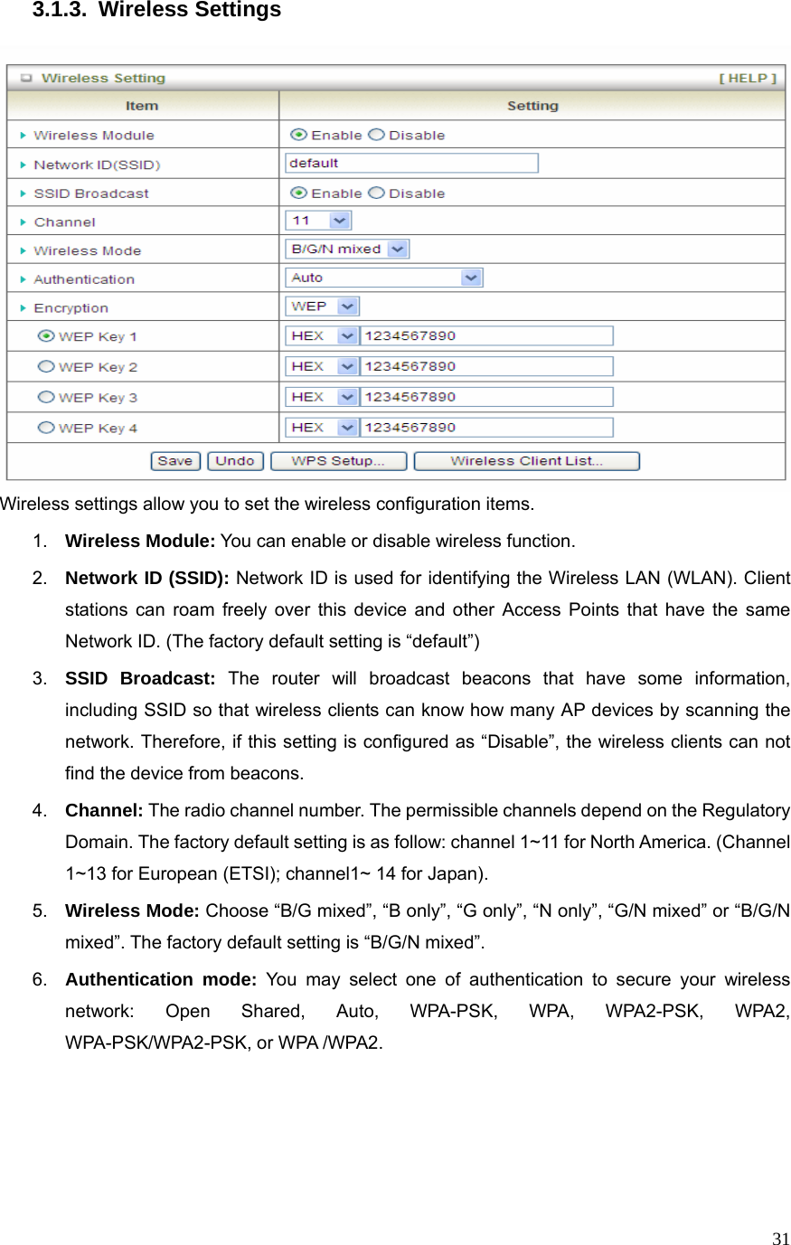  313.1.3. Wireless Settings                    Wireless settings allow you to set the wireless configuration items. 1.  Wireless Module: You can enable or disable wireless function. 2.  Network ID (SSID): Network ID is used for identifying the Wireless LAN (WLAN). Client stations can roam freely over this device and other Access Points that have the same Network ID. (The factory default setting is “default”) 3.  SSID Broadcast: The router will broadcast beacons that have some information, including SSID so that wireless clients can know how many AP devices by scanning the network. Therefore, if this setting is configured as “Disable”, the wireless clients can not find the device from beacons. 4.  Channel: The radio channel number. The permissible channels depend on the Regulatory Domain. The factory default setting is as follow: channel 1~11 for North America. (Channel 1~13 for European (ETSI); channel1~ 14 for Japan). 5.  Wireless Mode: Choose “B/G mixed”, “B only”, “G only”, “N only”, “G/N mixed” or “B/G/N mixed”. The factory default setting is “B/G/N mixed”. 6.  Authentication mode: You may select one of authentication to secure your wireless network: Open Shared, Auto, WPA-PSK, WPA, WPA2-PSK, WPA2, WPA-PSK/WPA2-PSK, or WPA /WPA2.     