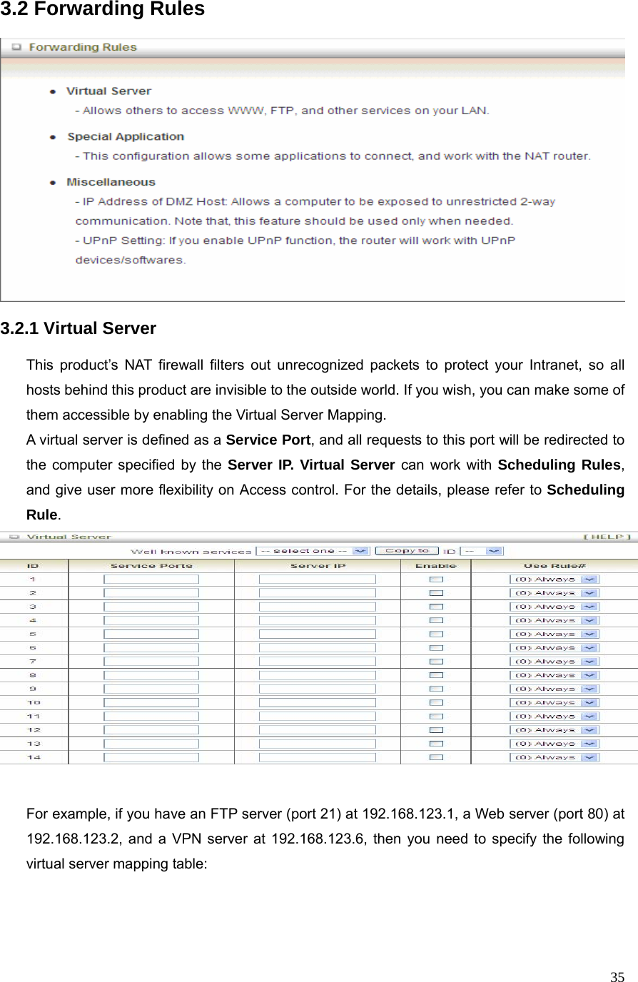  353.2 Forwarding Rules    3.2.1 Virtual Server  This product’s NAT firewall filters out unrecognized packets to protect your Intranet, so all hosts behind this product are invisible to the outside world. If you wish, you can make some of them accessible by enabling the Virtual Server Mapping. A virtual server is defined as a Service Port, and all requests to this port will be redirected to the computer specified by the Server IP. Virtual Server can work with Scheduling Rules, and give user more flexibility on Access control. For the details, please refer to Scheduling Rule.    For example, if you have an FTP server (port 21) at 192.168.123.1, a Web server (port 80) at 192.168.123.2, and a VPN server at 192.168.123.6, then you need to specify the following virtual server mapping table:   