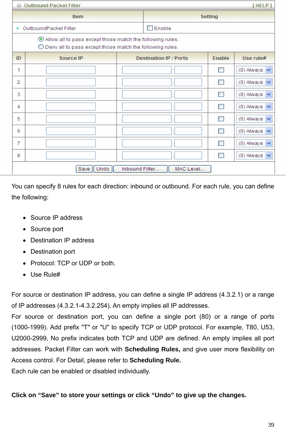  39  You can specify 8 rules for each direction: inbound or outbound. For each rule, you can define the following:   • Source IP address •  Source port   •  Destination IP address   • Destination port •  Protocol: TCP or UDP or both. • Use Rule# For source or destination IP address, you can define a single IP address (4.3.2.1) or a range of IP addresses (4.3.2.1-4.3.2.254). An empty implies all IP addresses.   For source or destination port, you can define a single port (80) or a range of ports (1000-1999). Add prefix &quot;T&quot; or &quot;U&quot; to specify TCP or UDP protocol. For example, T80, U53, U2000-2999, No prefix indicates both TCP and UDP are defined. An empty implies all port addresses. Packet Filter can work with Scheduling Rules, and give user more flexibility on Access control. For Detail, please refer to Scheduling Rule. Each rule can be enabled or disabled individually.  Click on “Save” to store your settings or click “Undo” to give up the changes.  