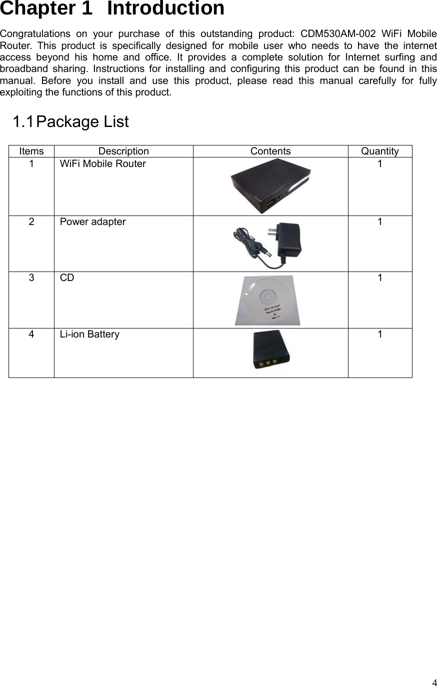  4Chapter 1   Introduction Congratulations on your purchase of this outstanding product: CDM530AM-002 WiFi Mobile Router. This product is specifically designed for mobile user who needs to have the internet access beyond his home and office. It provides a complete solution for Internet surfing and broadband sharing. Instructions for installing and configuring this product can be found in this manual. Before you install and use this product, please read this manual carefully for fully exploiting the functions of this product. 1.1 Package  List Items Description  Contents  Quantity 1 WiFi Mobile Router  1 2 Power adapter  1 3 CD  1 4 Li-ion Battery  1                     