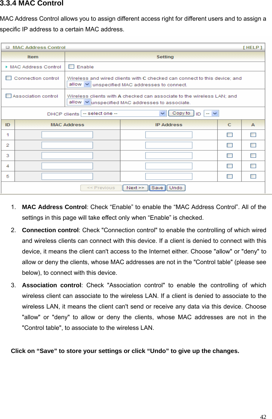  423.3.4 MAC Control  MAC Address Control allows you to assign different access right for different users and to assign a specific IP address to a certain MAC address.   1.  MAC Address Control: Check “Enable” to enable the “MAC Address Control”. All of the settings in this page will take effect only when “Enable” is checked. 2.  Connection control: Check &quot;Connection control&quot; to enable the controlling of which wired and wireless clients can connect with this device. If a client is denied to connect with this device, it means the client can&apos;t access to the Internet either. Choose &quot;allow&quot; or &quot;deny&quot; to allow or deny the clients, whose MAC addresses are not in the &quot;Control table&quot; (please see below), to connect with this device. 3.  Association control: Check &quot;Association control&quot; to enable the controlling of which wireless client can associate to the wireless LAN. If a client is denied to associate to the wireless LAN, it means the client can&apos;t send or receive any data via this device. Choose &quot;allow&quot; or &quot;deny&quot; to allow or deny the clients, whose MAC addresses are not in the &quot;Control table&quot;, to associate to the wireless LAN.  Click on “Save” to store your settings or click “Undo” to give up the changes.     