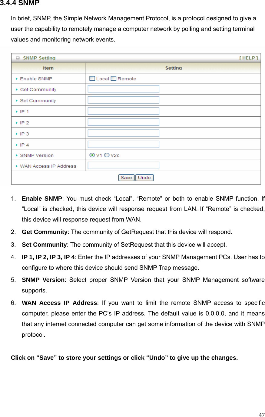 473.4.4 SNMP  In brief, SNMP, the Simple Network Management Protocol, is a protocol designed to give a user the capability to remotely manage a computer network by polling and setting terminal values and monitoring network events.     1.  Enable SNMP: You must check “Local”, “Remote” or both to enable SNMP function. If “Local” is checked, this device will response request from LAN. If “Remote” is checked, this device will response request from WAN. 2.  Get Community: The community of GetRequest that this device will respond. 3.  Set Community: The community of SetRequest that this device will accept. 4.  IP 1, IP 2, IP 3, IP 4: Enter the IP addresses of your SNMP Management PCs. User has to configure to where this device should send SNMP Trap message. 5.  SNMP Version: Select proper SNMP Version that your SNMP Management software supports. 6.  WAN Access IP Address: If you want to limit the remote SNMP access to specific computer, please enter the PC’s IP address. The default value is 0.0.0.0, and it means that any internet connected computer can get some information of the device with SNMP protocol.  Click on “Save” to store your settings or click “Undo” to give up the changes.   