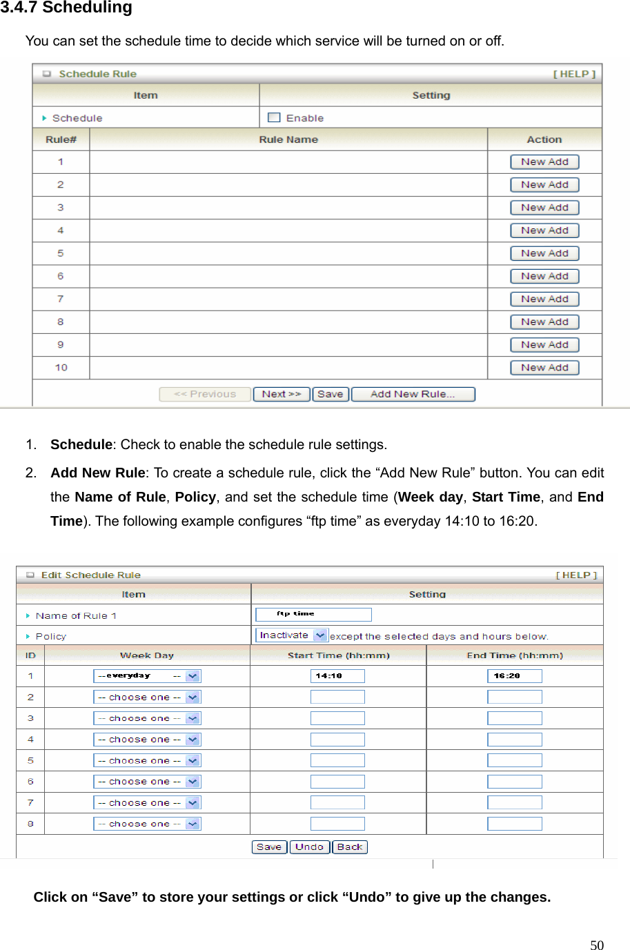  503.4.7 Scheduling  You can set the schedule time to decide which service will be turned on or off.     1.  Schedule: Check to enable the schedule rule settings.   2.  Add New Rule: To create a schedule rule, click the “Add New Rule” button. You can edit the Name of Rule, Policy, and set the schedule time (Week day, Start Time, and End Time). The following example configures “ftp time” as everyday 14:10 to 16:20.    Click on “Save” to store your settings or click “Undo” to give up the changes. 
