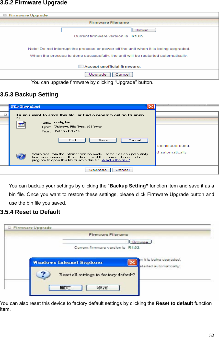  523.5.2 Firmware Upgrade      You can upgrade firmware by clicking “Upgrade” button.    3.5.3 Backup Setting    You can backup your settings by clicking the “Backup Setting” function item and save it as a bin file. Once you want to restore these settings, please click Firmware Upgrade button and use the bin file you saved. 3.5.4 Reset to Default   You can also reset this device to factory default settings by clicking the Reset to default function item.   