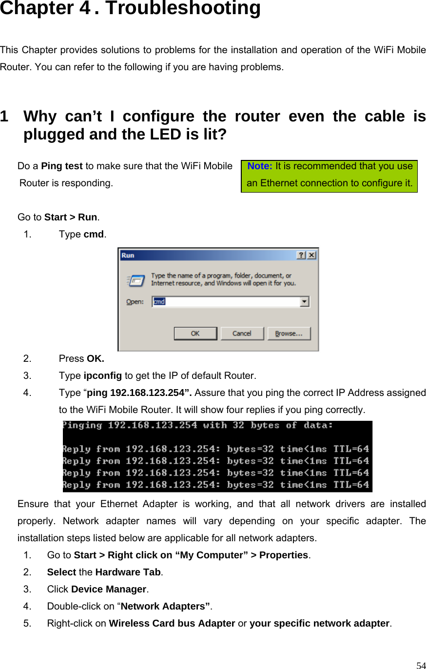  54Chapter 4 . Troubleshooting  This Chapter provides solutions to problems for the installation and operation of the WiFi Mobile Router. You can refer to the following if you are having problems.   1  Why can’t I configure the router even the cable is plugged and the LED is lit?   Do a Ping test to make sure that the WiFi Mobile      Note: It is recommended that you use   Router is responding.                              an Ethernet connection to configure it.      Go to Start &gt; Run.   1. Type cmd.   2. Press OK. 3. Type ipconfig to get the IP of default Router. 4. Type “ping 192.168.123.254”. Assure that you ping the correct IP Address assigned to the WiFi Mobile Router. It will show four replies if you ping correctly.  Ensure that your Ethernet Adapter is working, and that all network drivers are installed properly. Network adapter names will vary depending on your specific adapter. The installation steps listed below are applicable for all network adapters. 1. Go to Start &gt; Right click on “My Computer” &gt; Properties. 2.  Select the Hardware Tab. 3. Click Device Manager. 4.  Double-click on “Network Adapters”. 5. Right-click on Wireless Card bus Adapter or your specific network adapter. 