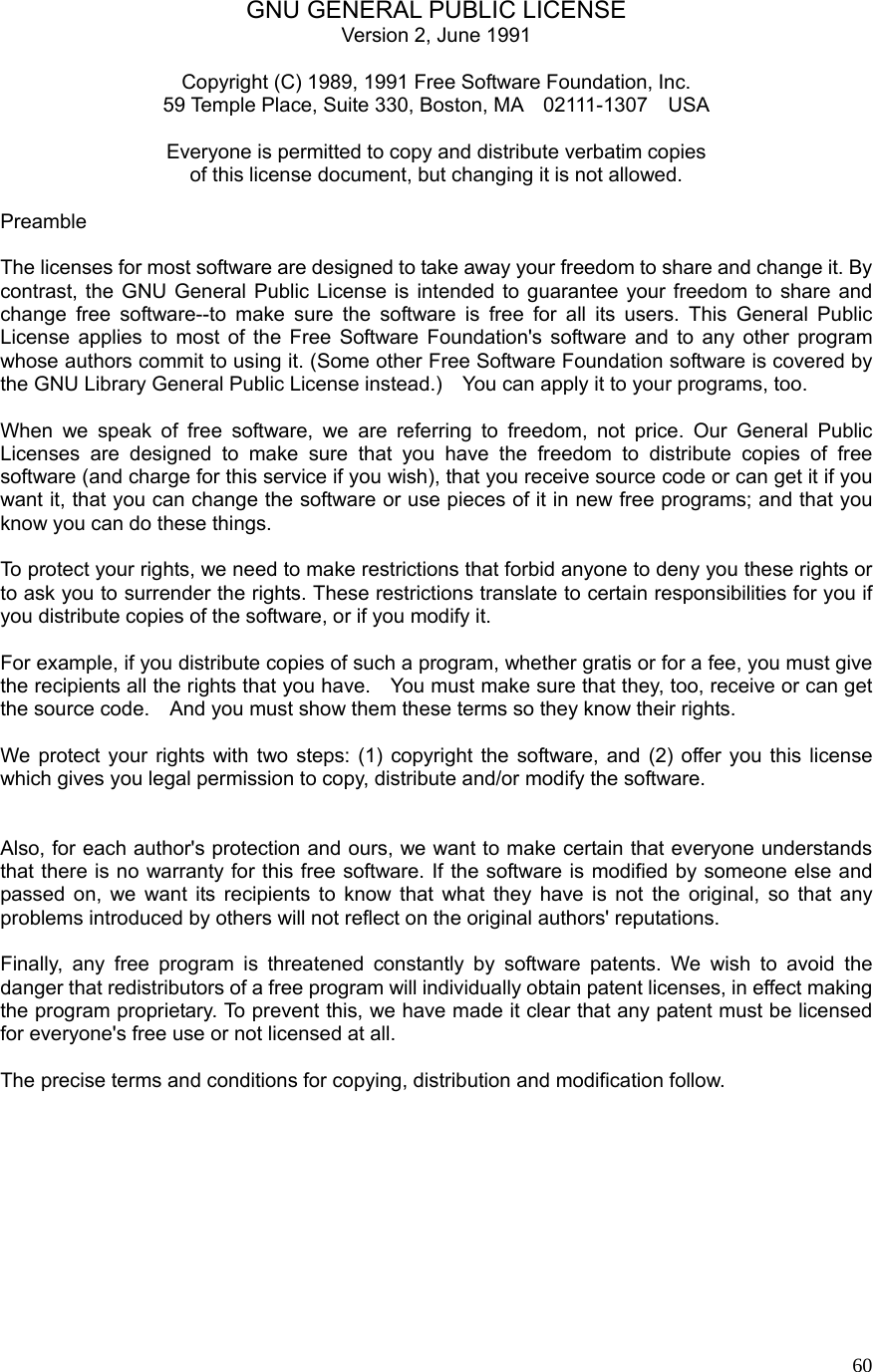  60GNU GENERAL PUBLIC LICENSE Version 2, June 1991  Copyright (C) 1989, 1991 Free Software Foundation, Inc. 59 Temple Place, Suite 330, Boston, MA    02111-1307    USA   Everyone is permitted to copy and distribute verbatim copies of this license document, but changing it is not allowed.  Preamble  The licenses for most software are designed to take away your freedom to share and change it. By contrast, the GNU General Public License is intended to guarantee your freedom to share and change free software--to make sure the software is free for all its users. This General Public License applies to most of the Free Software Foundation&apos;s software and to any other program whose authors commit to using it. (Some other Free Software Foundation software is covered by the GNU Library General Public License instead.)    You can apply it to your programs, too.  When we speak of free software, we are referring to freedom, not price. Our General Public Licenses are designed to make sure that you have the freedom to distribute copies of free software (and charge for this service if you wish), that you receive source code or can get it if you want it, that you can change the software or use pieces of it in new free programs; and that you know you can do these things.  To protect your rights, we need to make restrictions that forbid anyone to deny you these rights or to ask you to surrender the rights. These restrictions translate to certain responsibilities for you if you distribute copies of the software, or if you modify it.  For example, if you distribute copies of such a program, whether gratis or for a fee, you must give the recipients all the rights that you have.    You must make sure that they, too, receive or can get the source code.    And you must show them these terms so they know their rights.  We protect your rights with two steps: (1) copyright the software, and (2) offer you this license which gives you legal permission to copy, distribute and/or modify the software.   Also, for each author&apos;s protection and ours, we want to make certain that everyone understands that there is no warranty for this free software. If the software is modified by someone else and passed on, we want its recipients to know that what they have is not the original, so that any problems introduced by others will not reflect on the original authors&apos; reputations.  Finally, any free program is threatened constantly by software patents. We wish to avoid the danger that redistributors of a free program will individually obtain patent licenses, in effect making the program proprietary. To prevent this, we have made it clear that any patent must be licensed for everyone&apos;s free use or not licensed at all.  The precise terms and conditions for copying, distribution and modification follow.          