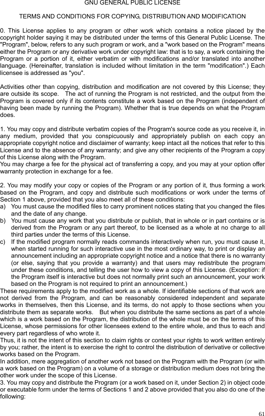  61GNU GENERAL PUBLIC LICENSE  TERMS AND CONDITIONS FOR COPYING, DISTRIBUTION AND MODIFICATION  0. This License applies to any program or other work which contains a notice placed by the copyright holder saying it may be distributed under the terms of this General Public License. The &quot;Program&quot;, below, refers to any such program or work, and a &quot;work based on the Program&quot; means either the Program or any derivative work under copyright law: that is to say, a work containing the Program or a portion of it, either verbatim or with modifications and/or translated into another language. (Hereinafter, translation is included without limitation in the term &quot;modification&quot;.) Each licensee is addressed as &quot;you&quot;.  Activities other than copying, distribution and modification are not covered by this License; they are outside its scope.    The act of running the Program is not restricted, and the output from the Program is covered only if its contents constitute a work based on the Program (independent of having been made by running the Program). Whether that is true depends on what the Program does.  1. You may copy and distribute verbatim copies of the Program&apos;s source code as you receive it, in any medium, provided that you conspicuously and appropriately publish on each copy an appropriate copyright notice and disclaimer of warranty; keep intact all the notices that refer to this License and to the absence of any warranty; and give any other recipients of the Program a copy of this License along with the Program. You may charge a fee for the physical act of transferring a copy, and you may at your option offer warranty protection in exchange for a fee.  2. You may modify your copy or copies of the Program or any portion of it, thus forming a work based on the Program, and copy and distribute such modifications or work under the terms of Section 1 above, provided that you also meet all of these conditions: a)  You must cause the modified files to carry prominent notices stating that you changed the files and the date of any change. b)  You must cause any work that you distribute or publish, that in whole or in part contains or is derived from the Program or any part thereof, to be licensed as a whole at no charge to all third parties under the terms of this License. c)  If the modified program normally reads commands interactively when run, you must cause it, when started running for such interactive use in the most ordinary way, to print or display an announcement including an appropriate copyright notice and a notice that there is no warranty (or else, saying that you provide a warranty) and that users may redistribute the program under these conditions, and telling the user how to view a copy of this License. (Exception: if the Program itself is interactive but does not normally print such an announcement, your work based on the Program is not required to print an announcement.) These requirements apply to the modified work as a whole. If identifiable sections of that work are not derived from the Program, and can be reasonably considered independent and separate works in themselves, then this License, and its terms, do not apply to those sections when you distribute them as separate works.    But when you distribute the same sections as part of a whole which is a work based on the Program, the distribution of the whole must be on the terms of this License, whose permissions for other licensees extend to the entire whole, and thus to each and every part regardless of who wrote it. Thus, it is not the intent of this section to claim rights or contest your rights to work written entirely by you; rather, the intent is to exercise the right to control the distribution of derivative or collective works based on the Program. In addition, mere aggregation of another work not based on the Program with the Program (or with a work based on the Program) on a volume of a storage or distribution medium does not bring the other work under the scope of this License. 3. You may copy and distribute the Program (or a work based on it, under Section 2) in object code or executable form under the terms of Sections 1 and 2 above provided that you also do one of the following: 