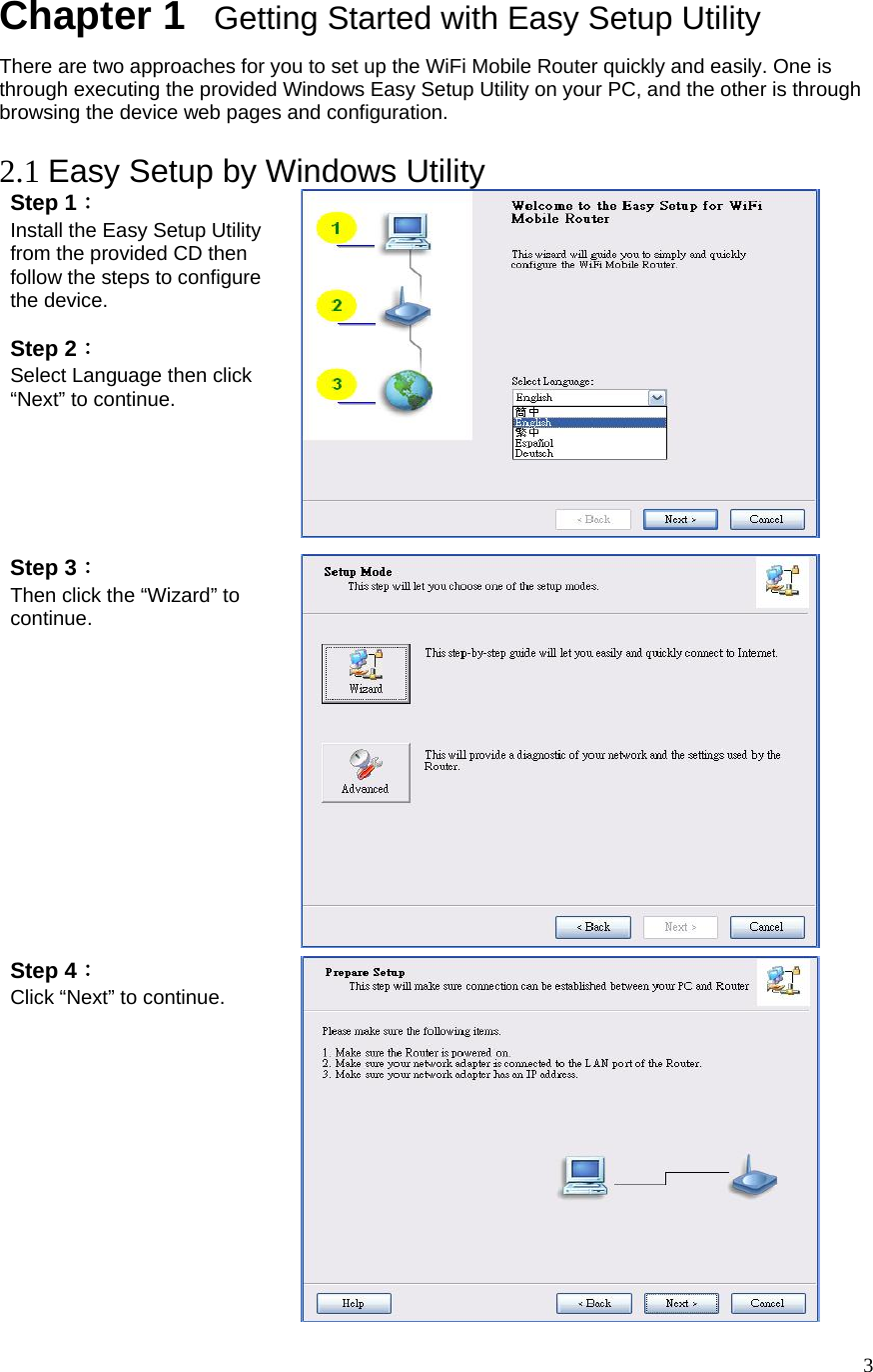  3Chapter 1   Getting Started with Easy Setup Utility There are two approaches for you to set up the WiFi Mobile Router quickly and easily. One is through executing the provided Windows Easy Setup Utility on your PC, and the other is through browsing the device web pages and configuration.  2.1 Easy Setup by Windows Utility   Step 1：  Install the Easy Setup Utility from the provided CD then follow the steps to configure the device.  Step 2：  Select Language then click “Next” to continue.  Step 3：  Then click the “Wizard” to continue.   Step 4： Click “Next” to continue.  