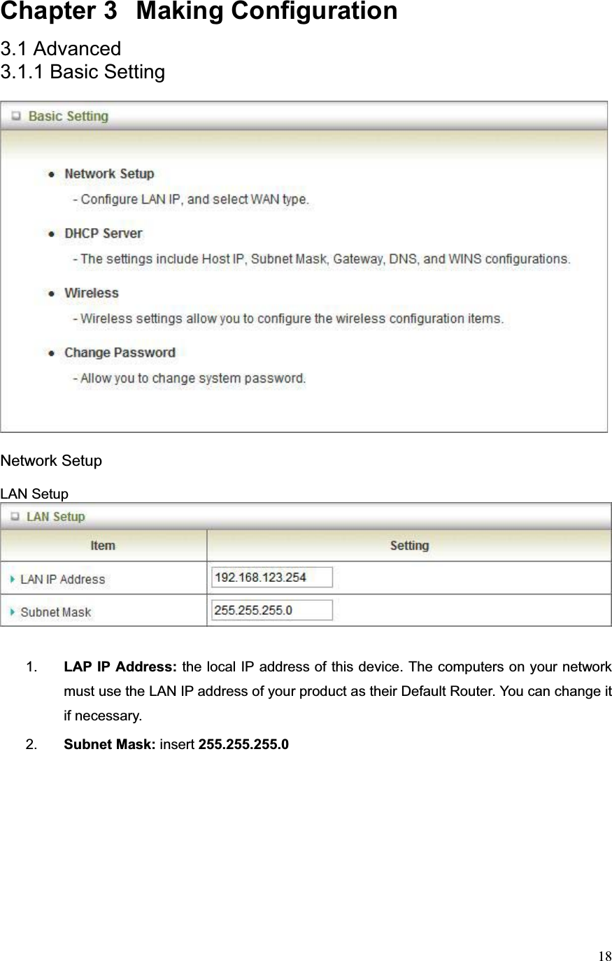 18Chapter 3  Making Configuration 3.1 Advanced 3.1.1 Basic Setting Network Setup LAN Setup 1. LAP IP Address: the local IP address of this device. The computers on your network must use the LAN IP address of your product as their Default Router. You can change it if necessary. 2. Subnet Mask: insert 255.255.255.0   