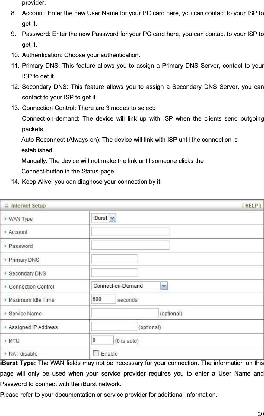 20provider. 8.  Account: Enter the new User Name for your PC card here, you can contact to your ISP to get it. 9.  Password: Enter the new Password for your PC card here, you can contact to your ISP to get it. 10.  Authentication: Choose your authentication.   11. Primary DNS: This feature allows you to assign a Primary DNS Server, contact to your ISP to get it. 12. Secondary DNS: This feature allows you to assign a Secondary DNS Server, you can contact to your ISP to get it. 13. Connection Control: There are 3 modes to select:   Connect-on-demand: The device will link up with ISP when the clients send outgoing packets.                Auto Reconnect (Always-on): The device will link with ISP until the connection is  ʳʳ       established.   Manually: The device will not make the link until someone clicks the  ʳ       Connect-button in the Status-page.  14.  Keep Alive: you can diagnose your connection by it. iBurst Type: The WAN fields may not be necessary for your connection. The information on this page will only be used when your service provider requires you to enter a User Name and Password to connect with the iBurst network. Please refer to your documentation or service provider for additional information.