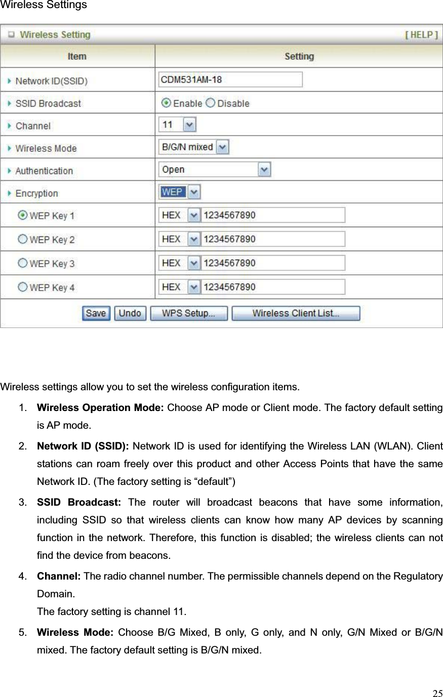 25Wireless Settings Wireless settings allow you to set the wireless configuration items. 1. Wireless Operation Mode: Choose AP mode or Client mode. The factory default setting is AP mode. 2. Network ID (SSID): Network ID is used for identifying the Wireless LAN (WLAN). Client stations can roam freely over this product and other Access Points that have the same Network ID. (The factory setting is “default”) 3. SSID Broadcast: The router will broadcast beacons that have some information, including SSID so that wireless clients can know how many AP devices by scanning function in the network. Therefore, this function is disabled; the wireless clients can not find the device from beacons. 4. Channel: The radio channel number. The permissible channels depend on the Regulatory Domain.  The factory setting is channel 11. 5. Wireless Mode: Choose B/G Mixed, B only, G only, and N only, G/N Mixed or B/G/N mixed. The factory default setting is B/G/N mixed. 