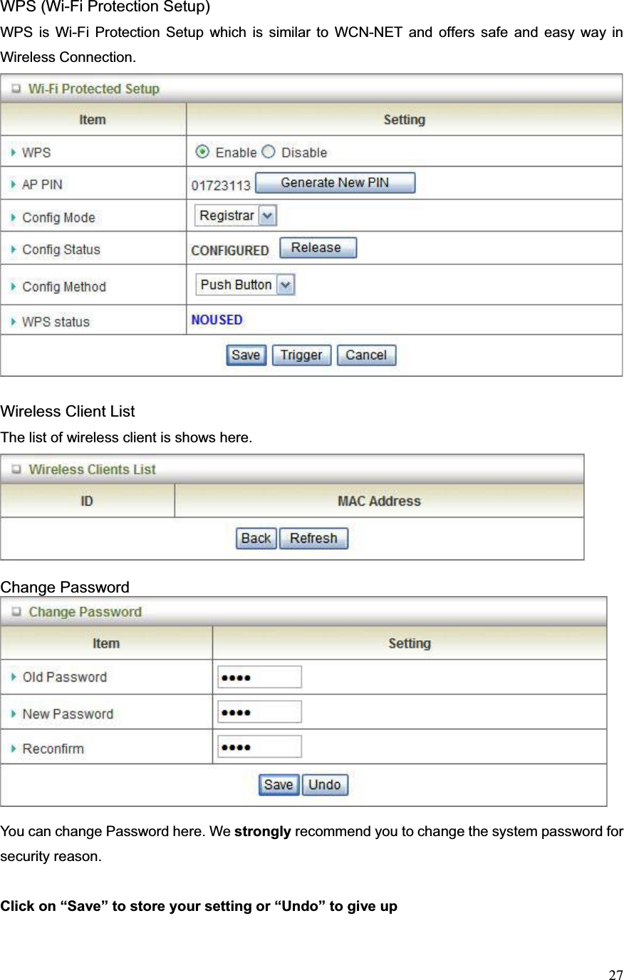 27WPS (Wi-Fi Protection Setup) WPS is Wi-Fi Protection Setup which is similar to WCN-NET and offers safe and easy way in Wireless Connection.   Wireless Client List The list of wireless client is shows here. Change Password You can change Password here. We strongly recommend you to change the system password for security reason. Click on “Save” to store your setting or “Undo” to give up   