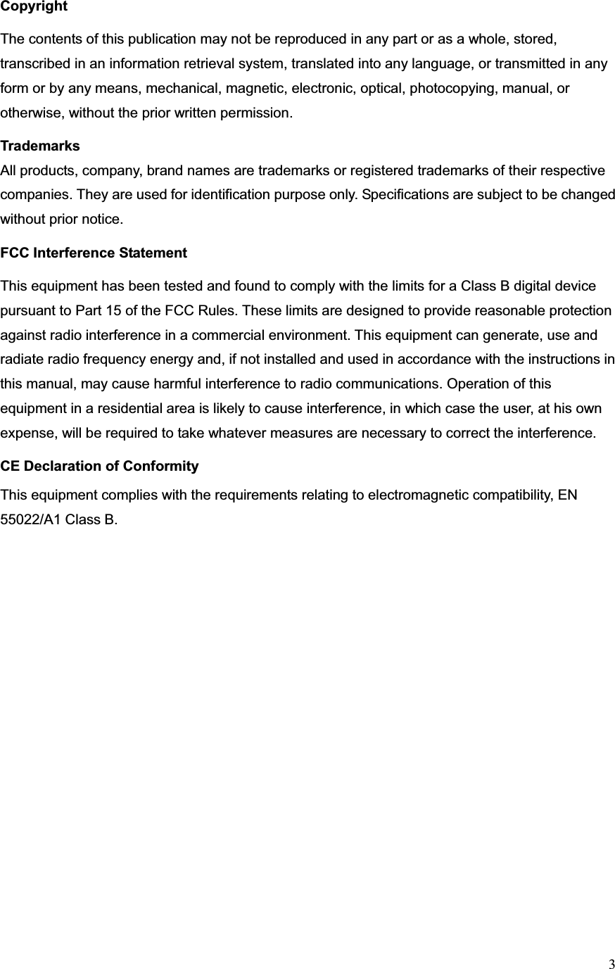 3Copyright The contents of this publication may not be reproduced in any part or as a whole, stored, transcribed in an information retrieval system, translated into any language, or transmitted in any form or by any means, mechanical, magnetic, electronic, optical, photocopying, manual, or otherwise, without the prior written permission.Trademarks All products, company, brand names are trademarks or registered trademarks of their respective companies. They are used for identification purpose only. Specifications are subject to be changed without prior notice. FCC Interference Statement This equipment has been tested and found to comply with the limits for a Class B digital device pursuant to Part 15 of the FCC Rules. These limits are designed to provide reasonable protection against radio interference in a commercial environment. This equipment can generate, use and radiate radio frequency energy and, if not installed and used in accordance with the instructions in this manual, may cause harmful interference to radio communications. Operation of this equipment in a residential area is likely to cause interference, in which case the user, at his own expense, will be required to take whatever measures are necessary to correct the interference. CE Declaration of Conformity This equipment complies with the requirements relating to electromagnetic compatibility, EN 55022/A1 Class B.