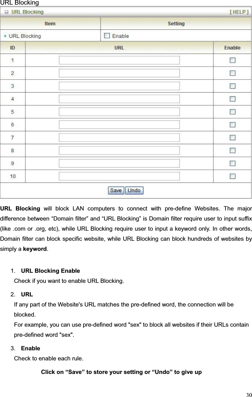 30URL Blocking URL Blocking will block LAN computers to connect with pre-define Websites. The major difference between “Domain filter” and “URL Blocking” is Domain filter require user to input suffix (like .com or .org, etc), while URL Blocking require user to input a keyword only. In other words, Domain filter can block specific website, while URL Blocking can block hundreds of websites by simply a keyword.1. URL Blocking Enable Check if you want to enable URL Blocking.   2. URLIf any part of the Website&apos;s URL matches the pre-defined word, the connection will be blocked. For example, you can use pre-defined word &quot;sex&quot; to block all websites if their URLs contain pre-defined word &quot;sex&quot;.   3. Enable Check to enable each rule. Click on “Save” to store your setting or “Undo” to give up
