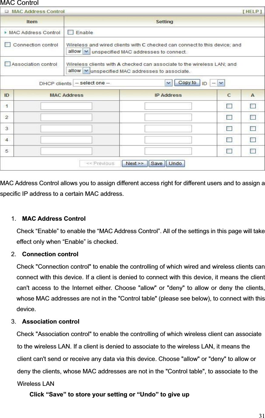 31MAC Control MAC Address Control allows you to assign different access right for different users and to assign a specific IP address to a certain MAC address. 1. MAC Address Control   Check “Enable” to enable the “MAC Address Control”. All of the settings in this page will take effect only when “Enable” is checked.2. Connection controlCheck &quot;Connection control&quot; to enable the controlling of which wired and wireless clients can connect with this device. If a client is denied to connect with this device, it means the client can&apos;t access to the Internet either. Choose &quot;allow&quot; or &quot;deny&quot; to allow or deny the clients, whose MAC addresses are not in the &quot;Control table&quot; (please see below), to connect with this device. 3. Association control Check &quot;Association control&quot; to enable the controlling of which wireless client can associate             to the wireless LAN. If a client is denied to associate to the wireless LAN, it means the           client can&apos;t send or receive any data via this device. Choose &quot;allow&quot; or &quot;deny&quot; to allow or         deny the clients, whose MAC addresses are not in the &quot;Control table&quot;, to associate to the         Wireless LAN        Click “Save” to store your setting or “Undo” to give up
