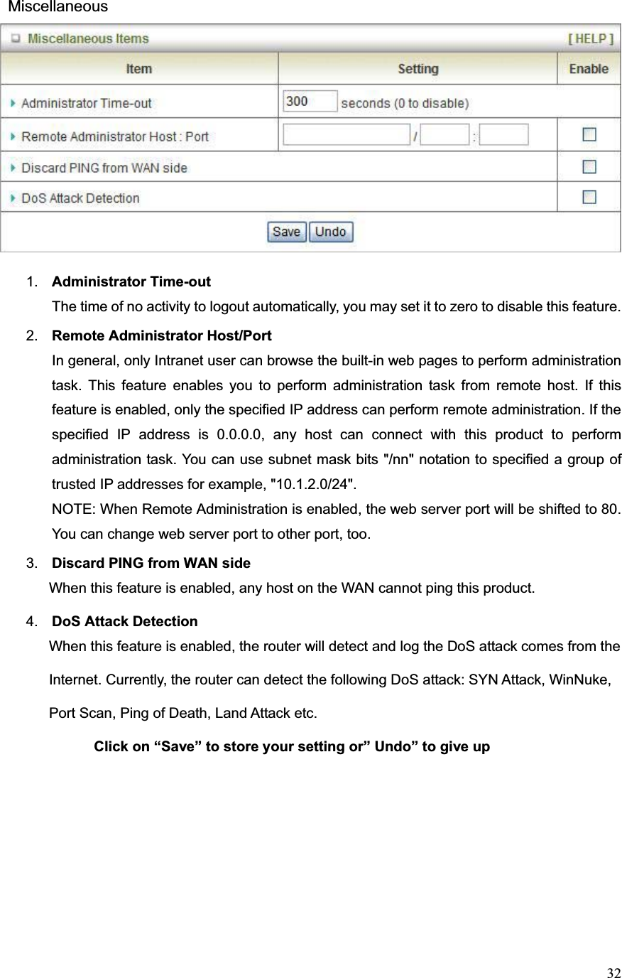 32 Miscellaneous1. Administrator Time-outThe time of no activity to logout automatically, you may set it to zero to disable this feature. 2. Remote Administrator Host/Port In general, only Intranet user can browse the built-in web pages to perform administration task. This feature enables you to perform administration task from remote host. If this feature is enabled, only the specified IP address can perform remote administration. If the specified IP address is 0.0.0.0, any host can connect with this product to perform administration task. You can use subnet mask bits &quot;/nn&quot; notation to specified a group of trusted IP addresses for example, &quot;10.1.2.0/24&quot;.   NOTE: When Remote Administration is enabled, the web server port will be shifted to 80. You can change web server port to other port, too. 3. Discard PING from WAN side     When this feature is enabled, any host on the WAN cannot ping this product.4. DoS Attack Detection     When this feature is enabled, the router will detect and log the DoS attack comes from the                 Internet. Currently, the router can detect the following DoS attack: SYN Attack, WinNuke,             Port Scan, Ping of Death, Land Attack etc.                Click on “Save” to store your setting or” Undo” to give up 