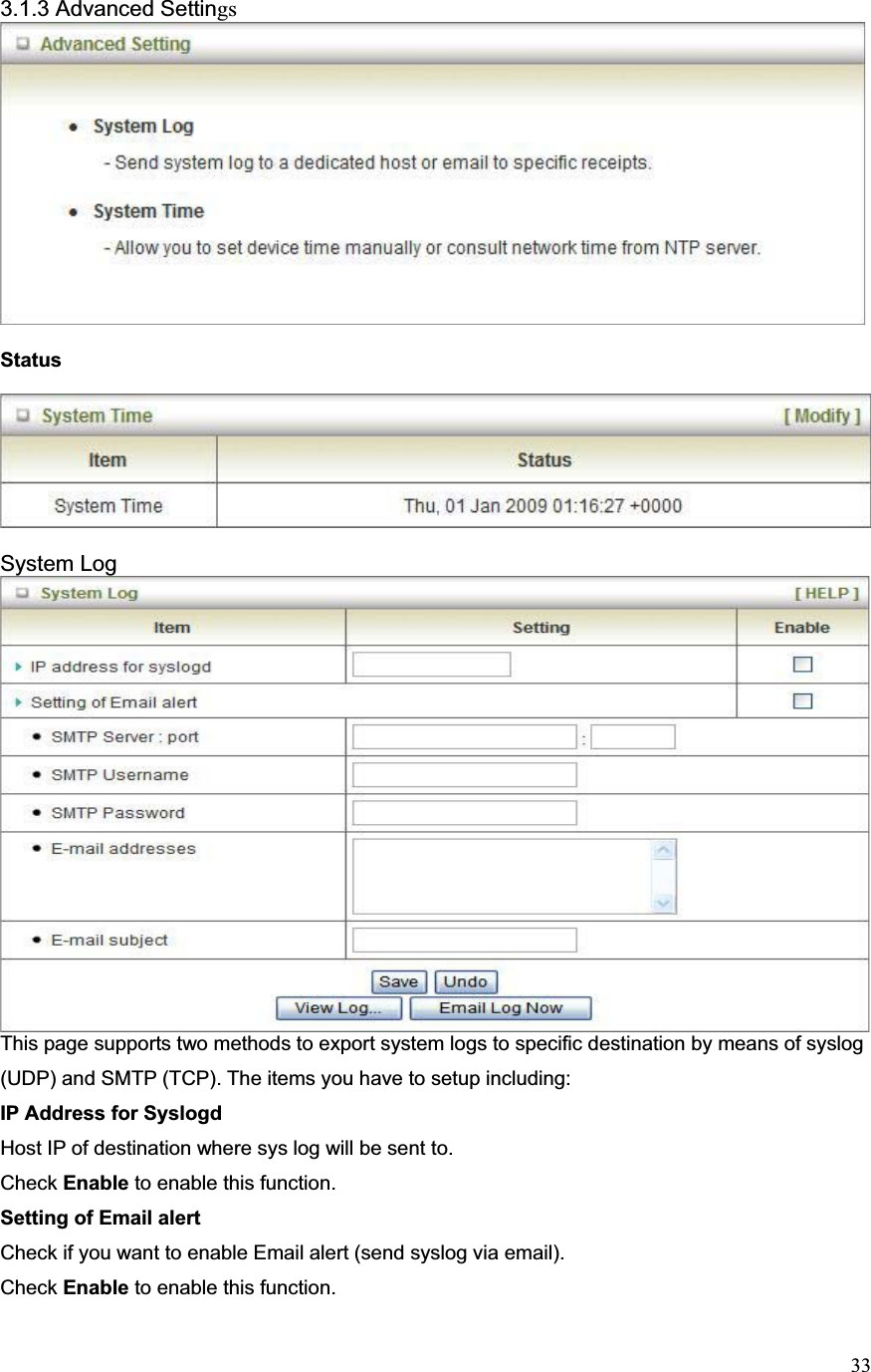 333.1.3 Advanced SettingsStatus System LogThis page supports two methods to export system logs to specific destination by means of syslog (UDP) and SMTP (TCP). The items you have to setup including:   IP Address for SyslogdHost IP of destination where sys log will be sent to. Check Enable to enable this function. Setting of Email alert Check if you want to enable Email alert (send syslog via email). Check Enable to enable this function. 