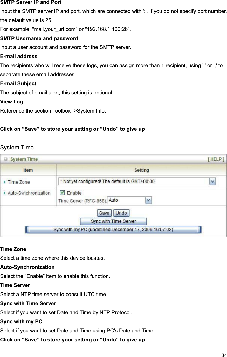 34SMTP Server IP and PortInput the SMTP server IP and port, which are connected with &apos;:&apos;. If you do not specify port number, the default value is 25. For example, &quot;mail.your_url.com&quot; or &quot;192.168.1.100:26&quot;. SMTP Username and password Input a user account and password for the SMTP server.E-mail addressThe recipients who will receive these logs, you can assign more than 1 recipient, using &apos;;&apos; or &apos;,&apos; to separate these email addresses. E-mail SubjectThe subject of email alert, this setting is optional. View Log… Reference the section Toolbox -&gt;System Info. Click on “Save” to store your setting or “Undo” to give up System Time Time Zone Select a time zone where this device locates.   Auto-SynchronizationSelect the “Enable” item to enable this function. Time Server Select a NTP time server to consult UTC time Sync with Time Server Select if you want to set Date and Time by NTP Protocol. Sync with my PC Select if you want to set Date and Time using PC’s Date and Time Click on “Save” to store your setting or “Undo” to give up. 