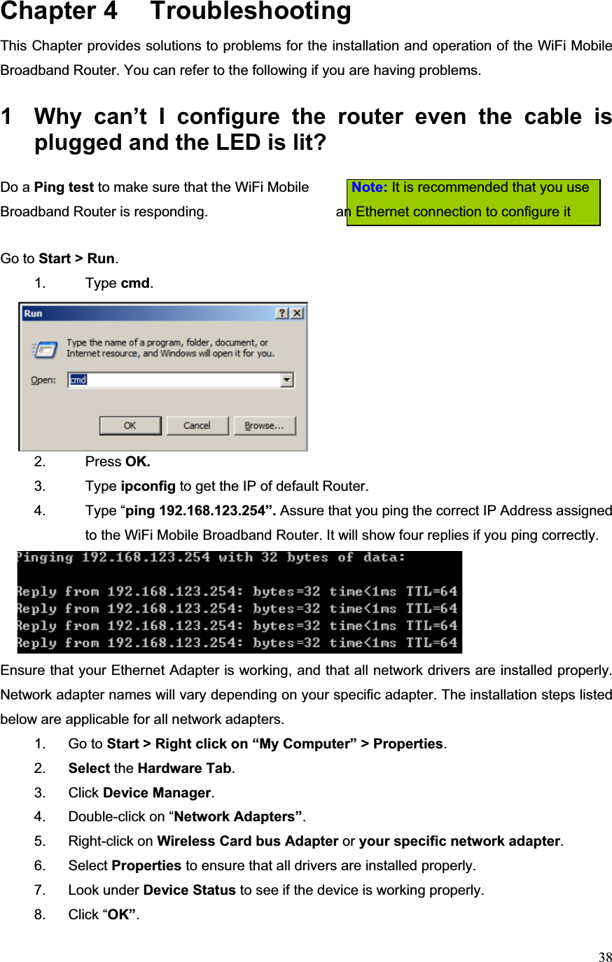 38Chapter 4  TroubleshootingThis Chapter provides solutions to problems for the installation and operation of the WiFi Mobile Broadband Router. You can refer to the following if you are having problems. 1  Why can’t I configure the router even the cable is plugged and the LED is lit?Do a Ping test to make sure that the WiFi Mobile            Note: It is recommended that you use Broadband Router is responding.                    an Ethernet connection to configure it             Go to Start &gt; Run.1. Type cmd.2. Press OK. 3. Type ipconfig to get the IP of default Router.4. Type “ping 192.168.123.254”. Assure that you ping the correct IP Address assigned to the WiFi Mobile Broadband Router. It will show four replies if you ping correctly.Ensure that your Ethernet Adapter is working, and that all network drivers are installed properly. Network adapter names will vary depending on your specific adapter. The installation steps listed below are applicable for all network adapters. 1. Go to Start &gt; Right click on “My Computer” &gt; Properties.2. Select the Hardware Tab.3. Click Device Manager.4.  Double-click on “Network Adapters”.5. Right-click on Wireless Card bus Adapter or your specific network adapter.6. Select Properties to ensure that all drivers are installed properly. 7. Look under Device Status to see if the device is working properly. 8. Click “OK”.