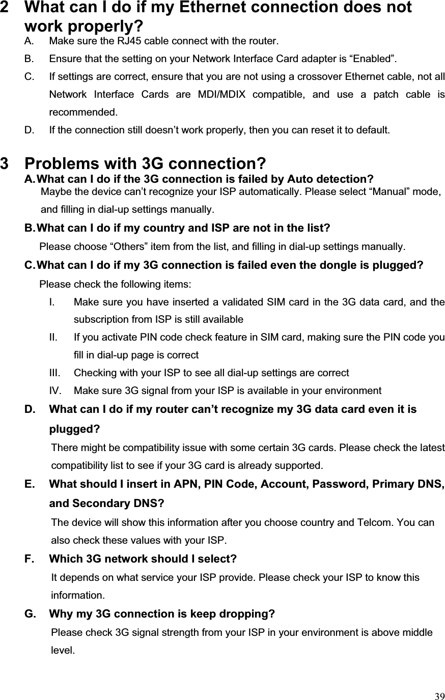 392  What can I do if my Ethernet connection does not work properly? A.  Make sure the RJ45 cable connect with the router. B.  Ensure that the setting on your Network Interface Card adapter is “Enabled”. C.  If settings are correct, ensure that you are not using a crossover Ethernet cable, not all Network Interface Cards are MDI/MDIX compatible, and use a patch cable is recommended. D.  If the connection still doesn’t work properly, then you can reset it to default.     3  Problems with 3G connection? A. What can I do if the 3G connection is failed by Auto detection?           Maybe the device can’t recognize your ISP automatically. Please select “Manual” mode,                       and filling in dial-up settings manually. B. What can I do if my country and ISP are not in the list?        Please choose “Others” item from the list, and filling in dial-up settings manually.C. What can I do if my 3G connection is failed even the dongle is plugged?        Please check the following items: I.  Make sure you have inserted a validated SIM card in the 3G data card, and the subscription from ISP is still available II.  If you activate PIN code check feature in SIM card, making sure the PIN code you fill in dial-up page is correct III.  Checking with your ISP to see all dial-up settings are correct IV.  Make sure 3G signal from your ISP is available in your environment D.  What can I do if my router can’t recognize my 3G data card even it is plugged?                     There might be compatibility issue with some certain 3G cards. Please check the latest                           compatibility list to see if your 3G card is already supported.E.  What should I insert in APN, PIN Code, Account, Password, Primary DNS, and Secondary DNS?                     The device will show this information after you choose country and Telcom. You can                   also check these values with your ISP. F.  Which 3G network should I select?           It depends on what service your ISP provide. Please check your ISP to know this            information.G.  Why my 3G connection is keep dropping?                     Please check 3G signal strength from your ISP in your environment is above middle                 level.