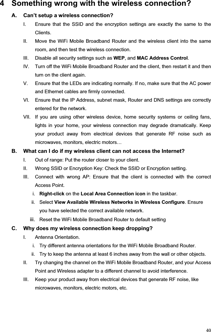 404  Something wrong with the wireless connection? A.  Can’t setup a wireless connection? I.  Ensure that the SSID and the encryption settings are exactly the same to the Clients.  II.  Move the WiFi Mobile Broadband Router and the wireless client into the same room, and then test the wireless connection. III.  Disable all security settings such as WEP, and MAC Address Control.IV.  Turn off the WiFi Mobile Broadband Router and the client, then restart it and then turn on the client again.   V.  Ensure that the LEDs are indicating normally. If no, make sure that the AC power and Ethernet cables are firmly connected. VI.  Ensure that the IP Address, subnet mask, Router and DNS settings are correctly entered for the network. VII.  If you are using other wireless device, home security systems or ceiling fans, lights in your home, your wireless connection may degrade dramatically. Keep your product away from electrical devices that generate RF noise such as microwaves, monitors, electric motors… B.  What can I do if my wireless client can not access the Internet? I.  Out of range: Put the router closer to your client. II.  Wrong SSID or Encryption Key: Check the SSID or Encryption setting. III.  Connect with wrong AP: Ensure that the client is connected with the correct Access Point. i. Right-click on the Local Area Connection icon in the taskbar. ii. Select View Available Wireless Networks in Wireless Configure. Ensure you have selected the correct available network. iii.  Reset the WiFi Mobile Broadband Router to default settingC.  Why does my wireless connection keep dropping? I. Antenna Orientation.  i.  Try different antenna orientations for the WiFi Mobile Broadband Router. ii.  Try to keep the antenna at least 6 inches away from the wall or other objects. II.  Try changing the channel on the WiFi Mobile Broadband Router, and your Access Point and Wireless adapter to a different channel to avoid interference. III.  Keep your product away from electrical devices that generate RF noise, like microwaves, monitors, electric motors, etc. 