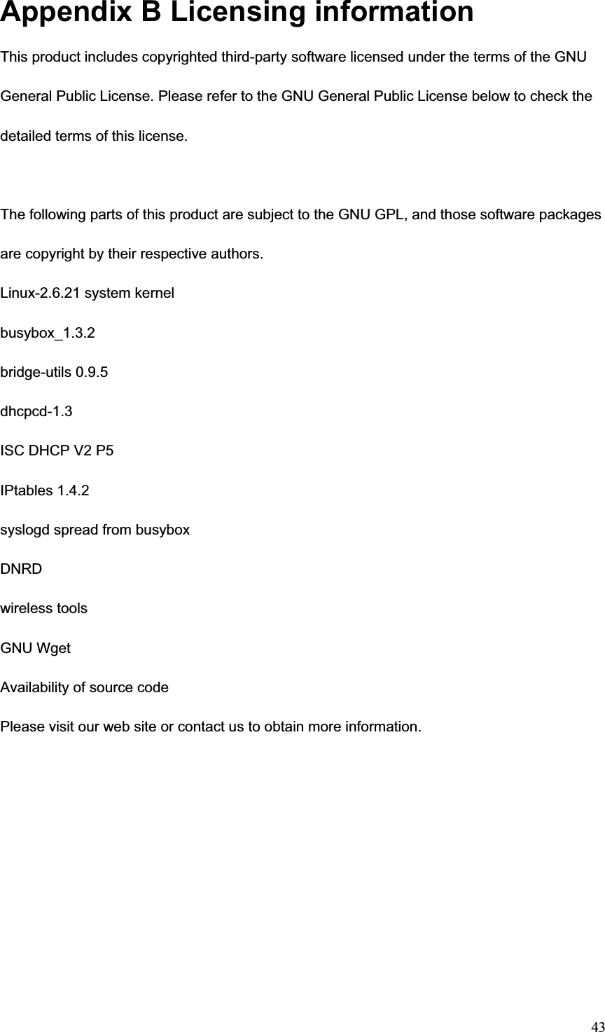 43Appendix B Licensing information This product includes copyrighted third-party software licensed under the terms of the GNU General Public License. Please refer to the GNU General Public License below to check the detailed terms of this license. The following parts of this product are subject to the GNU GPL, and those software packages are copyright by their respective authors. Linux-2.6.21 system kernel busybox_1.3.2 bridge-utils 0.9.5 dhcpcd-1.3ISC DHCP V2 P5 IPtables 1.4.2 syslogd spread from busybox DNRDwireless tools GNU Wget Availability of source code Please visit our web site or contact us to obtain more information. 